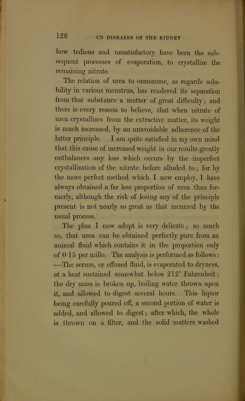 12G liovv tedious and unsatisfactory have been the sub- sequent processes of evaporation, to crystallize the remaining nitrate. The relation of urea to ozmazome, as regards solu- bility in various menstrua, has rendered its separation from that substance a matter of great difficulty; and there is every reason to believe, that when nitrate of urea crystallizes from the extractive matter, its weight is much increased, by an unavoidable adherence of the latter principle. I am quite satisfied in my own mind that this cause of increased weight in our results greatly outbalances any loss which occurs by the imperfect crystallization of the nitrate before alluded to; for by the more perfect method which I now employ, I have always obtained a far less proportion of urea than for- merly, although the risk of losing any of the principle present is not nearly so great as that incurred by the usual process. The plan I now adopt is very delicate; so much so, that urea can be obtained perfectly pure from an animal fluid which contains it in the proportion only of 0T5 per mille. The analysis is performed as follows : —The serum, or effused fluid, is evaporated to dryness, at a heat sustained somewhat below 212° Fahrenheit; the dry mass is broken up, boiling water thrown upon it, and allowed to digest several hours. This liquor being carefully poured off, a second portion of water is added, and allowed to digest; after which, the whole is thrown on a filter, and the solid matters washed