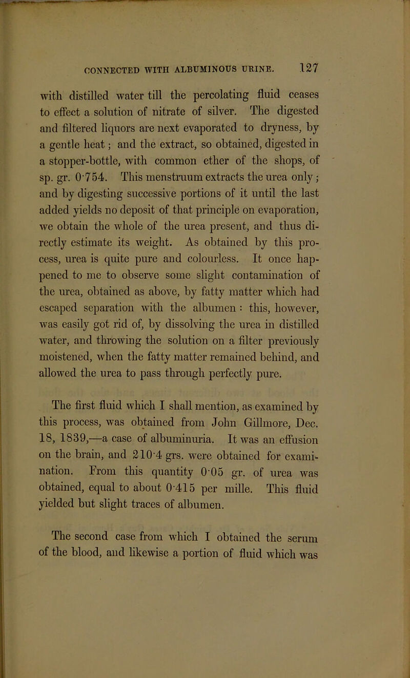 with distilled water till the percolating fluid ceases to effect a solution of nitrate of silver. The digested and filtered liquors are next evaporated to dryness, by a gentle heat; and the extract, so obtained, digested in a stopper-bottle, with common ether of the shops, of sp. gr. 0-754. This menstruum extracts the urea only; and by digesting successive portions of it until the last added yields no deposit of that principle on evaporation, we obtain the whole of the urea present, and thus di- rectly estimate its weight. As obtained by this pro- cess, urea is quite pure and colourless. It once hap- pened to me to observe some slight contamination of the urea, obtained as above, by fatty matter which had escaped separation with the albumen : this, however, was easily got rid of, by dissolving the urea in distilled water, and throwing the solution on a filter previously moistened, when the fatty matter remained behind, and allowed the urea to pass through perfectly pure. The first fluid which I shall mention, as examined by this process, was obtained from John Gillmore, Dec. 18, 1839,—a case of albuminuria. It was an effusion on the brain, and 210 4 grs. were obtained for exami- nation. From this quantity 0 0 5 gr. of urea was obtained, equal to about 0'415 per mille. This fluid yielded but slight traces of albumen. The second case from which I obtained the serum of the blood, and likewise a portion of fluid which was