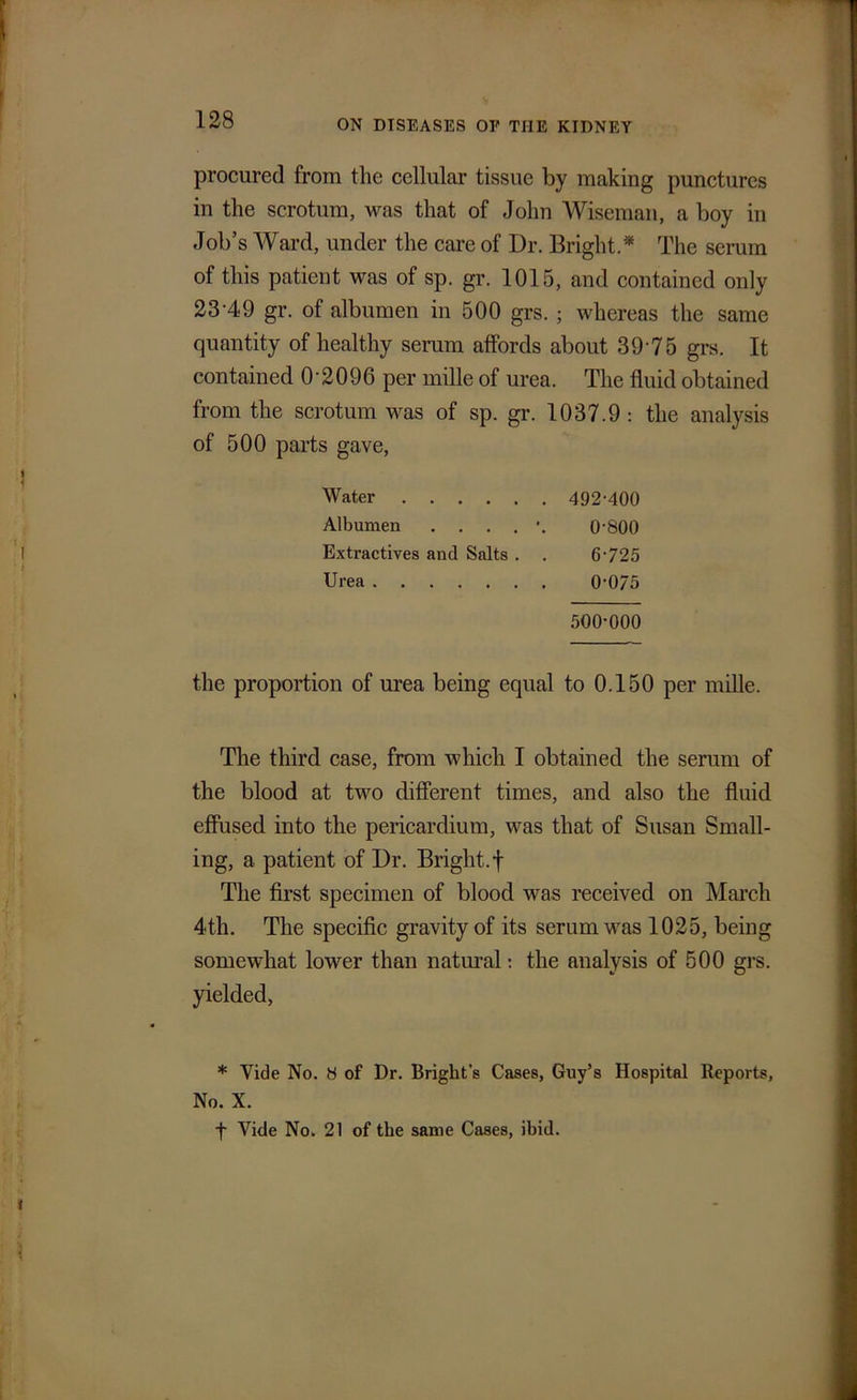 procured from the cellular tissue by making punctures in the scrotum, ivas that of John Wiseman, a boy in Job’s Ward, under the care of Dr. Bright.* The serum of this patient was of sp. gr. 1015, and contained only 23‘49 gr. of albumen in 500 grs. ; whereas the same quantity of healthy serum affords about 39'75 grs. It contained 0 2096 per mille of urea. The fluid obtained from the scrotum was of sp. gr. 1037.9: the analysis of 500 parts gave, the proportion of urea being equal to 0.150 per mille. The third case, from which I obtained the serum of the blood at two different times, and also the fluid effused into the pericardium, was that of Susan Sinall- ing, a patient of Dr. Bright, f The first specimen of blood was received on March 4th. The specific gravity of its serum was 1025, being somewhat lower than natural: the analysis of 500 grs. yielded, * Vide No. b of Dr. Bright’s Cases, Guy’s Hospital Reports, Water Albumen Extractives and Salts . . Urea 492-400 0-800 6-725 0-0/5 500-000 No. X. ■f Vide No. 21 of the same Cases, ibid.