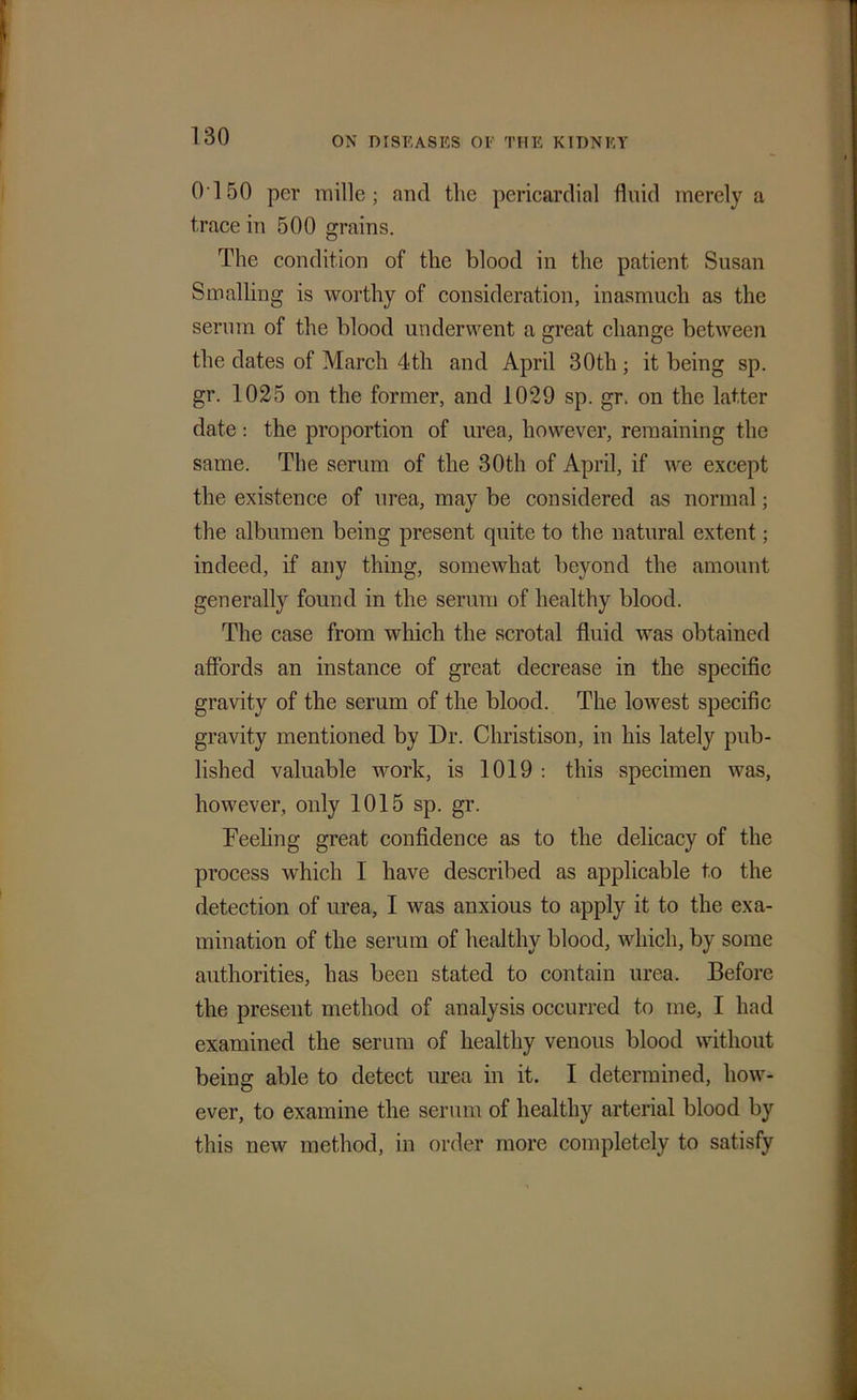 0150 per mille ; and the pericardial fluid merely a trace in 500 grains. The condition of the blood in the patient Susan Smalling is worthy of consideration, inasmuch as the serum of the blood underwent a great change between the dates of March 4th and April 30tli; it being sp. gr. 1025 on the former, and 1029 sp. gr. on the latter date: the proportion of urea, however, remaining the same. The serum of the 30th of April, if we except the existence of urea, may be considered as normal; the albumen being present quite to the natural extent; indeed, if any thing, somewhat beyond the amount generally found in the serum of healthy blood. The case from which the scrotal fluid was obtained affords an instance of great decrease in the specific gravity of the serum of the blood. The lowest specific gravity mentioned by Dr. Christison, in his lately pub- lished valuable work, is 1019 : this specimen was, however, only 1015 sp. gr. Feeling great confidence as to the delicacy of the process which I have described as applicable to the detection of urea, I was anxious to apply it to the exa- mination of the serum of healthy blood, which, by some authorities, has been stated to contain urea. Before the present method of analysis occurred to me, I had examined the serum of healthy venous blood without being able to detect urea in it. I determined, how- ever, to examine the serum of healthy arterial blood by this new method, in order more completely to satisfy