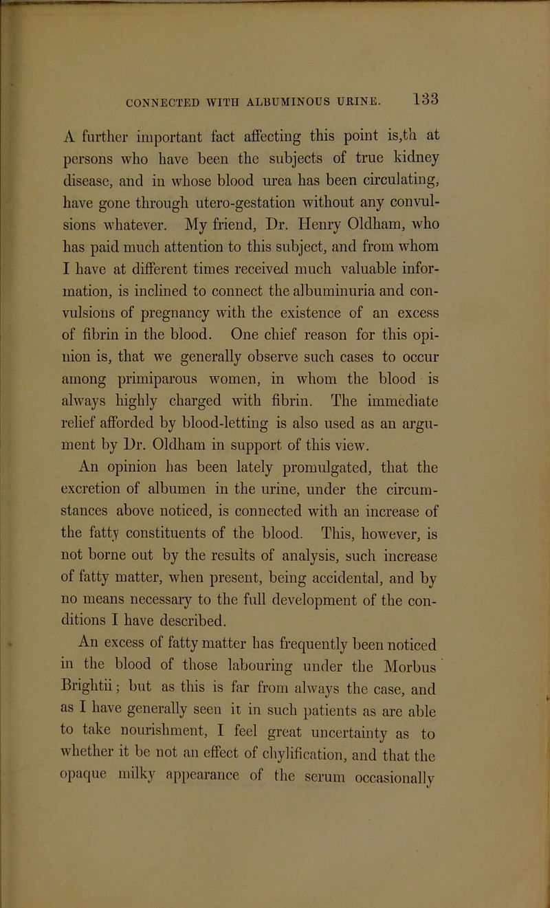 A further important fact affecting this point is,th at persons who have been the subjects of true kidney disease, and in whose blood urea has been circulating, have gone through utero-gestation without any convul- sions whatever. My friend, Dr. Henry Oldham, who has paid much attention to this subject, and from whom I have at different times received much valuable infor- mation, is inclined to connect the albuminuria and con- vulsions of pregnancy with the existence of an excess of fibrin in the blood. One chief reason for this opi- nion is, that we generally observe such cases to occur among primiparous women, in whom the blood is always highly charged with fibrin. The immediate relief afforded by blood-letting is also used as an argu- ment by Dr. Oldham in support of this view. An opinion has been lately promulgated, that the excretion of albumen in the urine, under the circum- stances above noticed, is connected with an increase of the fatty constituents of the blood. This, however, is not borne out by the results of analysis, such increase of fatty matter, when present, being accidental, and by no means necessary to the full development of the con- ditions I have described. An excess of fatty matter has frequently been noticed in the blood of those labouring under the Morbus Brightii; but as this is far from always the case, and as I have generally seen it in such patients as are able to take nourishment, I feel great uncertainty as to whether it be not an effect of chylification, and that the opaque milky appearance of the serum occasionally