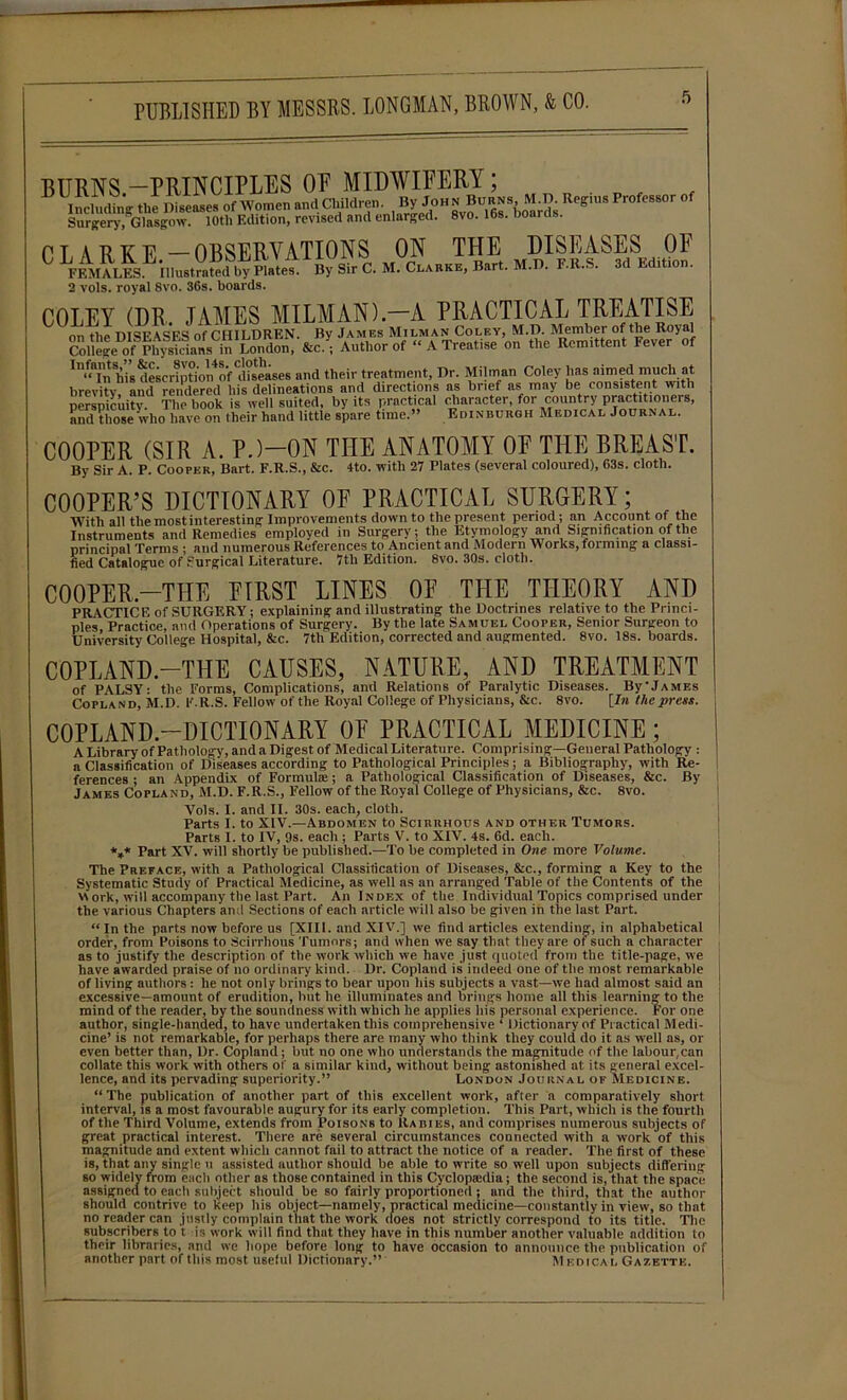 BURNS —PRINCIPLES OF MIDWIFERY; 15 IncludtV tlf IBseases oTWomen andChildren.Bjrjo hnB^ Reffius Professor of Surgery, Glasgow. 10th Edition, revised and enlarged. 8vo. lbs. Doaras. CLARKE—OBSERVATIONS ON THE DISEASES OF ^ FEMALESLil,u.t™£de'by Platet By Sir C. M. Clarke, Bart. M.D. F.R.S. 3d Edit.on. 2 vols. royal Svo. 36s. boards. COLEY (DR JAMES MILMAN).—A PRACTICAL TREATISE on H,e DISEASES of CHILDREN. By James Milman Coley, M.D. Member of the Royal College of Physicians in London, &c.; Author of “ A Treatise on the Remittent Fever of ^Tnhis descrintVn4of diseases and their treatment, Dr. Milman Coley has aimed much at brevity and rendered his delineations and directions as brief as may be consistent with perspicuity The book is well suited, by its practical character, for country practitioners, and those who have on their hand little spare time.” Edinburgh Medical Journal. COOPER (SIR A. P.)—ON THE ANATOMY OF THE BREAST. By Sir A. P. Cooper, Bart. F.R.S., &c. 4to. with 27 Plates (several coloured), 63s. cloth. COOPER’S DICTIONARY OF PRACTICAL SURGERY; With all the most interesting Improvements down to the present period; an Account of the Instruments and Remedies employed in Surgery; the Etymology and Signification of the principal Terms • and numerous References to Ancient and Modern Works, forming a classi- fied Catalogue of Surgical Literature. 7tli Edition. 8vo. 30s. cloth. COOPER—THE FIRST LINES OF THE THEORY AND PRACTICE of SURGERY; explaining and illustrating the Doctrines relative to the Princi- ples Practice, and Operations of Surgery. By the late Samuel Cooper, Senior Surgeon to University College Hospital, &c. 7th Edition, corrected and augmented. 8vo. 18s. boards. COPLAND—THE CAUSES, NATURE, AND TREATMENT of PALSY: the Forms, Complications, and Relations of Paralytic Diseases. By'James Copland, M.D. F.R.S. Fellow of the Royal College of Physicians, &c. 8vo. [In the press. COPLAND—DICTIONARY OF PRACTICAL MEDICINE ; A Library of Pathology, and a Digest of Medical Literature. Comprising—General Pathology : a Classification of Diseases according to Pathological Principles; a Bibliography, with Re- ferences ; an Appendix of Formulae; a Pathological Classification of Diseases, &c. By James Copland, M.D. F.R.S., Fellow of the Royal College of Physicians, &c. 8vo. Vols. I. and II. 30s. each, cloth. Parts I. to XIV.—Abdomen to Scirrhous and other Tumors. Parts I. to IV, 9s. each ; Parts V. to XIV. 4s. 6d. each. *** Part XV. will shortly be published.—To be completed in One more Volume. The Preface, with a Pathological Classification of Diseases, Sic., forming a Key to the Systematic Study of Practical Medicine, as well as an arranged Table of the Contents of the work, will accompany the last Part. An Index of the Individual Topics comprised under the various Chapters and Sections of each article will also be given in the last Part. “In the parts now before us [XIII. and XIV.] we find articles extending, in alphabetical order, from Poisons to Scirrhous Tumors; and when we say that they are ot such a character as to justify the description of the work which we have just quoted from the title-page, we have awarded praise of no ordinary kind. Dr. Copland is indeed one of the most remarkable of living authors : he not only brings to bear upon his subjects a vast—we had almost said an excessive—amount of erudition, but he illuminates and brings home all this learning to the mind of the reader, by the soundness with which lie applies his personal experience. For one author, single-handed, to have undertaken this comprehensive ‘ Dictionary of Practical Medi- cine’ is not remarkable, for perhaps there are many who think they could do it as well as, or even better than, Dr. Copland; but no one who understands the magnitude of the labour,can collate this work with others of a similar kind, without being astonished at its general excel- lence, and its pervading superiority.” London Journal of Medicine. “ The publication of another part of this excellent work, after a comparatively short interval, is a most favourable augury for its early completion. This Part, which is the fourth of the Third Volume, extends from Poisons to Rabies, and comprises numerous subjects of great practical interest. There are several circumstances connected with a work of this magnitude and extent which cannot fail to attract the notice of a reader. The first of these is, that any single u assisted author should be able to write so well upon subjects differing so widely from each other as those contained in this Cyclopaidia; the second is, that the space assigned to each subject should be so fairly proportioned ; and the third, that the author should contrive to keep his object—namely, practical medicine—constantly in view, so that no reader can justly complain that the work does not strictly correspond to its title. Tlie subscribers to t is work will find that they have in this number another valuable addition to their libraries, and we hope before long to have occasion to announce the publication of another part of this most useful Dictionary.” Medical Gazette.
