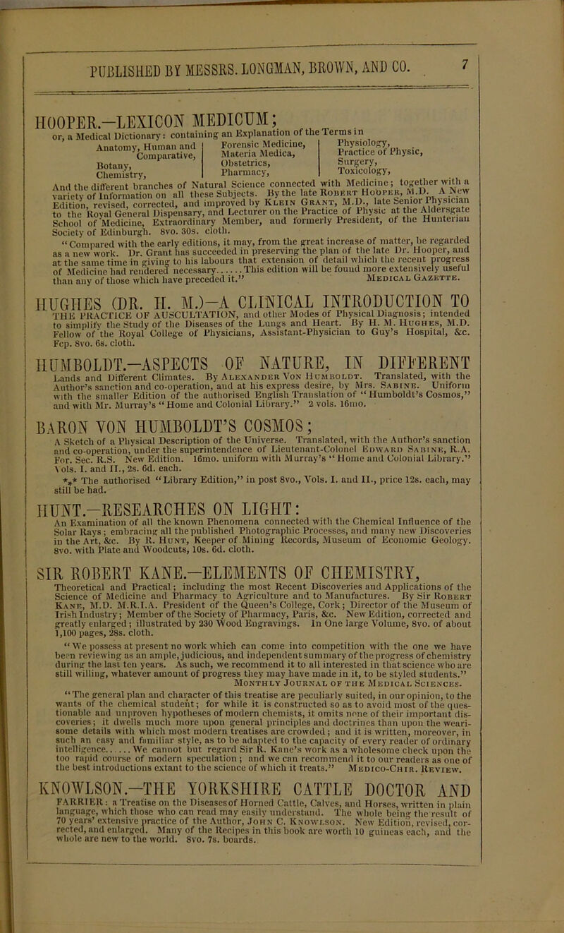 HOOPER -LEXICON MEDICUM; or, a Medical Dictionary: containing an Explanation of the 1 erms 1 n Anatomy , Human and ' Comparative, Botany, Chemistry. Forensic Medicine, Materia Medica, Obstetrics, Pharmacy, Physiology, Practice of Physic, Surgery, Toxicology, to the Koval General Dispensary, and Lecturer on the Practice of Physic at the Aldersgate School of Medicine, Extraordinary Member, aud formerly President, of the Hunterian Society of Edinburgh. 8vo. 30s. cloth. “Compared with the early editions, it may, from the great increase of matter, be regarded as a new work Dr. Grant has succeeded in preserving the plan of the late Dr. Hooper, and at the same time in giving to his labours that extension of detail which the recent progress of Medicine had rendered necessary...... This edition will be found more extensively useful than any of those which have preceded it.” Medical Gazette. HUGHES (I)R. H. M.)—A CLINICAL INTRODUCTION TO the PRACTICE OF AUSCULTATION, and other Modes of Physical Diagnosis; intended to simplify the Study of the Diseases of the Lungs and Heart. By H. M. Hughes, M.D. Fellow of'the Royal College of Physicians, Assistant-Physician to Guy’s Hospital, &c. Fcp. 8vo. 6s. cloth. HUMBOLDT—ASPECTS OF NATURE, IN DIFFERENT Lands and Different Climates. By Alexander A’on Humboldt. Translated, with the Author’s sanction and co-operation, and at his express desire, by Mrs. Sabine. Uniform with the smaller Edition of the authorised English Translation of “ Humboldt’s Cosmos,” and with Mr. Murray’s “ Home and Colonial Library.” 2 vols. l6mo. BARON YON HUMBOLDT’S COSMOS; A Sketch of a Physical Description of the Universe. Translated, with the Author’s sanction and co-operation, under the superintendence of Lieutenant-Colonel Edward Sabine, R.A. For. Sec. R.S. New Edition. 16mo. uniform with Murray’s “ Home and Colonial Library.” Vols. I. and II., 2s. 6d. each. *** The authorised “Library Edition,” in post 8vo., Vols. I. and II., price 12s. each, may still be had. HUNT-RESEARCHES ON LIGHT: An Examination of all the known Phenomena connected with the Chemical Influence of the Solar Rays; embracing all the published Photographic Processes, aud many new Discoveries in the Art, &c. By R. Hunt, Keeper of Mining Records, Museum of Economic Geology. 8vo. with Plate and Woodcuts, 10s. 6d. cloth. SIR ROBERT KANE-ELEMENTS OF CHEMISTRY, Theoretical and Practical; including the most Recent Discoveries and Applications of the Science of Medicine and Pharmacy to Agriculture and to Manufactures. By Sir Robert Kane, M.D. M.R.I.A. President of the Queen’s College, Cork; Director of the Museum of Irish Industry; Member of the Society of Pharmacy, Paris, &c. New Edition, corrected and greatly enlarged; illustrated by 230 Wood Engravings. In One large Volume, 8vo. of about 1,100 pages, 28s. cloth. “ We possess at present no work which can come into competition with the one we have be. n reviewing as an ample, judicious, and independent summary of the progress of chemistry during the last ten years. As such, we recommend it to all interested in that science who are still willing, whatever amount of progress they may have made in it, to be styled students.” Monthly Journal of the Medical Sciences. “The general plan and character of this treatise are peculiarly suited, in our opinion, to the wants of the chemical student; for while it is constructed so as to avoid most of the ques- tionable and unproven hypotheses of modern chemists, it omits none of their important dis- coveries; it dwells much more upon general principles and doctrines than upon the weari- some details with which most modern treatises are crowded ; and it is written, moreover, in such an easy and familiar style, as to be adapted to the capacity of every reader of ordinary intelligence.. ... We cannot but regard Sir R. Kane’s work as a wholesome check upon the too rapid course of modern speculation ; and we can recommend it to our readers as one of the best introductions extant to the science of which it treats.” Medico-Chir. Review. KN0WLS0N -THE YORKSHIRE CATTLE DOCTOR AND FARRIER: a Treatise on the Diseases of Horned Cattle, Calves, and Horses, written in plain language, which those who can read may easily understand. The whole being the result of 70 years’ extensive practice of the Author, John C. Knowlson. New Edition, revised, cor- rected, and enlarged. Many of the Recipes in this book are worth 10 guineas each, and the whole are new to the world. 8vo. 7s. boards.