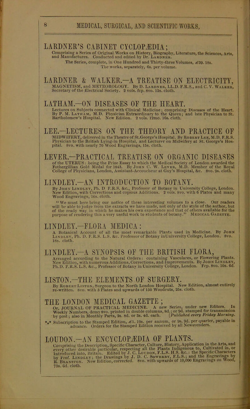 LARDNER’S CABINET CYCLOPAEDIA; Comprising n Series of Original Works on History, Biography, Literature, the Sciences, Arts, and Manufactures. Conducted and edited by Dr. Lardner. The Series, complete, in One Hundred and Thirty-three Volumes, .€39.18s. The works, separately, 6s. per volume. LARDNER & WALKER.—A TREATISE ON ELECTRICITY, MAGNETISM, and METEOROLOGY. By D. Lardner, LL.D. F.R.S., and C. V. Walker, Secretary of the Electrical Society. 2 vols. fcp. 8vo. 12s. cloth. LATHAM-ON DISEASES OE THE HEART. Lectures on Subjects connected with Clinical Medicine; comprising Diseases of the Heart. By P. M. Latham, M.D. Physician Extraordinary to the Queen; and late Physician to St. Bartholomew’s Hospital. New Edition. 2 vols. 12mo. 16s. cloth. i LEE.—LECTURES ON THE THEORY AND PRACTICE OE MIDWIFERY, delivered in the Theatre of St.George’s Hospital. By Robert Lee, M.D. F.R.S. Physician to the British Lying-in Hospital, and Lecturer on Midwifery at St. George’s Hos- pital. 8vo. with nearly 70 Wood Engravings, 15s. cloth. LEVER.—PRACTICAL TREATISE ON ORGANIC DISEASES of the UTERUS: being the Prize Essay to which the Medical Society of London awarded the Fothergillian Gold Medal for 1843. By John C. W. Lever, M.D. Member of the Royal College of Physicians, London, Assistant-Accoucheur at Guy’s Hospital, &c. 8vo. 9s. cloth. LINDLEY.—AN INTRODUCTION TO BOTANY. By John Lindley, Ph. D F.R.S. &c., Professor of Botany in University College, London. New Edition, with Corrections and copious Additions. 2 vols. 8vo. with 6 Plates and many Wood Engravings, 24s. cloth. “ We must here bring our notice of these interesting volumes to a close. Our readers will be able to judge from the extracts we have made, not only of the style of the author, but of the ready way in which he makes his own experience and that of others available for the purpose of rendering this a very useful work to students of botany.” Medical Gazette. | LINDLEY.—ELORA MEDICA : A Botanical Account of all the most remarkable Plants used in Medicine. By John Lindley, Ph. D. F.R.S. L.S. &c. Professor of Botany inUniversity College, London. 8vo. 18s. cloth. LINDLEY.—A SYNOPSIS OE THE BRITISH ELORA, Arranged according to the Natural Orders: containing Vasculares, or Flowering Plants. New Edition, with numerous Additions, Corrections, and Improvements. By John Lindley, Pli.D. F.R.S. L.S. &c., Professor of Botany in University College, London. Fcp. 8vo. 10s. 6d. LISTON.-THE ELEMENTS OE SURGERY. By Robert Liston, Surgeon to the North London Hospital. New Edition, almost entirely re-written. 8vo. with 3 Plates and upwards of 150 Woodcuts, 25s. cloth. THE LONDON MEDICAL GAZETTE ; Or, JOURNAL OF PRACTICAL MEDICINE. A new Series, under new Editors. In Weekly Numbers, demy 8vo. printed in double columns, 8d.; or 9d. stamped for transmission by post; also in Monthly Parts, 2s. 8d. or 3s. 4d. each. [Published every Friday Morning. *** Subscription to the Stamped Edition, .€1. 19s. per annum, or 9s. 9d. per quarter, payable in advance. Orders for the Stamped Edition received by all Newsvenders. LOUDON.-AN ENCYCLOPAEDIA OE PLANTS. in in the Arts, and o, Cultivated in, or by .1. C. Loudon, f.l.s. n.s. <sc.: rne Specific Characters by Prof. Lindley; the Drawings by J. D. C. Sowerby, F.L.S.; and the Engravings by R. Buanston. New Edition,corrected. 8vo. with upwards of 10,000 Engravings on Mood, 73s. Gd. cloth.