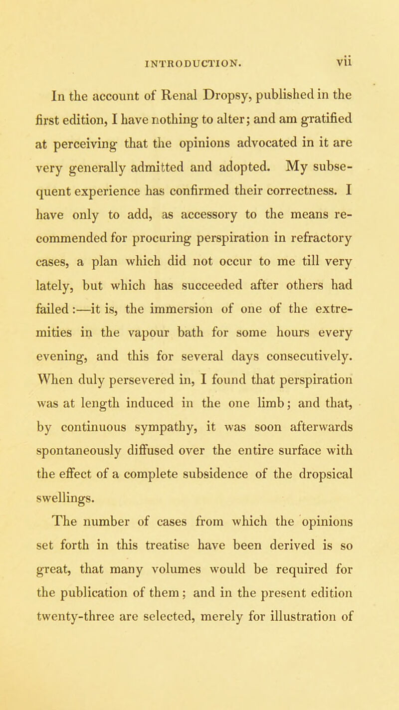 In the account of Renal Dropsy, published in the first edition, I have nothing to alter; and am gratified at perceiving that the opinions advocated in it are very generally admitted and adopted. My subse- quent experience has confirmed their correctness. I have only to add, as accessory to the means re- commended for procuring perspiration in refractory cases, a plan which did not occur to me till very lately, but which has succeeded after others had failed:—it is, the immersion of one of the extre- mities in the vapour bath for some hours every evening, and this for several days consecutively. When duly persevered in, I found that perspiration was at length induced in the one limb; and that, by continuous sympathy, it was soon afterwards spontaneously diffused over the entire surface with the effect of a complete subsidence of the dropsical swellings. The number of cases from which the opinions set forth in this treatise have been derived is so great, that many volumes would be required for the publication of them; and in the present edition twenty-three are selected, merely for illustration of
