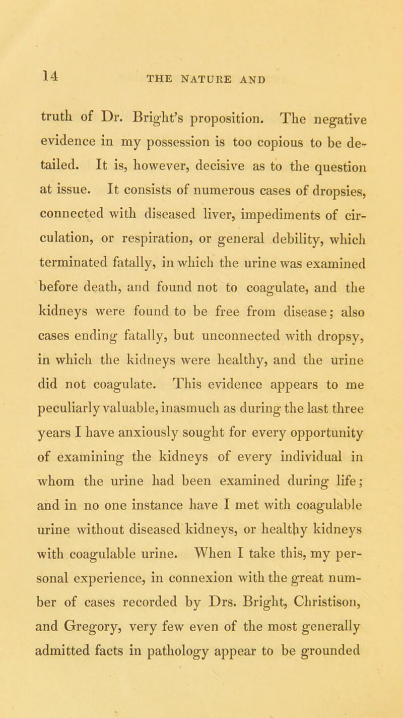 truth of Dr. Bright’s proposition. The negative evidence in my possession is too copious to be de- tailed. It is, however, decisive as to the question at issue. It consists of numerous cases of dropsies, connected with diseased liver, impediments of cir- culation, or respiration, or general debility, which terminated fatally, in which the urine was examined before death, and found not to coagulate, and the kidneys were found to be free from disease; also cases ending fatally, but unconnected with dropsy, in which the kidneys were healthy, and the urine did not coagulate. This evidence appears to me peculiarly valuable, inasmuch as during the last three years I have anxiously sought for every opportunity of examining the kidneys of every individual in whom the urine had been examined during life; and in no one instance have I met with coagulable urine without diseased kidneys, or healthy kidneys with coagulable urine. When I take this, my per- sonal experience, in connexion with the great num- ber of cases recorded by Drs. Bright, Christison, and Gregory, very few even of the most generally admitted facts in pathology appear to be grounded