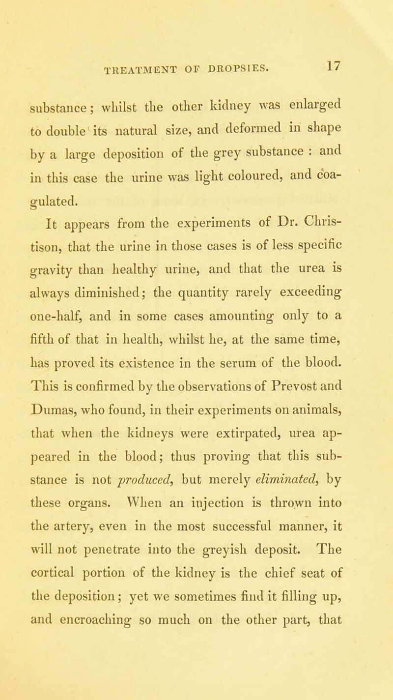 substance; whilst the other kidney was enlarged to double its natural size, and deformed in shape by a large deposition of the grey substance : and in this case the urine was light coloured, and coa- gulated. It appears from the experiments of Dr. Chris- tison, that the urine in those cases is of less specific gravity than healthy urine, and that the urea is always diminished; the quantity rarely exceeding one-half, and in some cases amounting only to a fifth of that in health, whilst he, at the same time, has proved its existence in the serum of the blood. This is confirmed by the observations of Prevost and Dumas, who found, in their experiments on animals, that when the kidneys were extirpated, urea ap- peared in the blood; thus proving that this sub- stance is not produced, but merely eliminated, by these organs. When an injection is thrown into the artery, even in the most successful manner, it will not penetrate into the greyish deposit. The cortical portion of the kidney is the chief seat of the deposition; yet we sometimes find it filling up, and encroaching so much on the other part, that