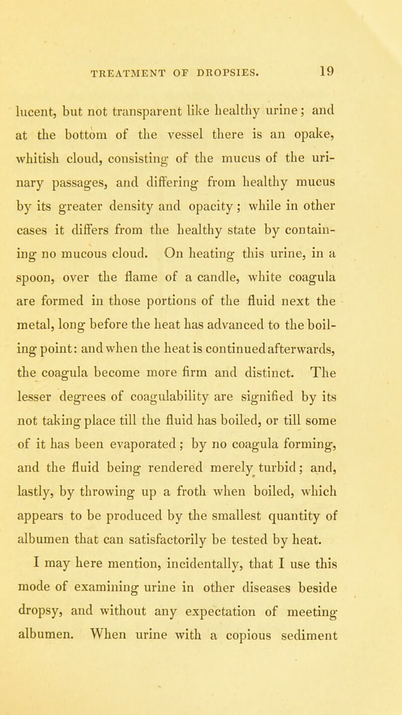 lucent, but not transparent like healthy urine; and at the bottom of the vessel there is an opake, whitish cloud, consisting of the mucus of the uri- nary passages, and differing from healthy mucus by its greater density and opacity; while in other cases it differs from the healthy state by contain- ing no mucous cloud. On heating this urine, in a spoon, over the flame of a candle, white coagula are formed in those portions of the fluid next the metal, long before the heat has advanced to the boil- ing point: and when the heat is continued afterwards, the coagula become more firm and distinct. The lesser degrees of coagulability are signified by its not taking place till the fluid has boiled, or till some of it has been evaporated ; by no coagula forming, and the fluid being rendered merely turbid; and, lastly, by throwing up a froth when boiled, which appears to be produced by the smallest quantity of albumen that can satisfactorily be tested by heat. I may here mention, incidentally, that I use this mode of examining urine in other diseases beside dropsy, and without any expectation of meeting- albumen. When urine with a copious sediment