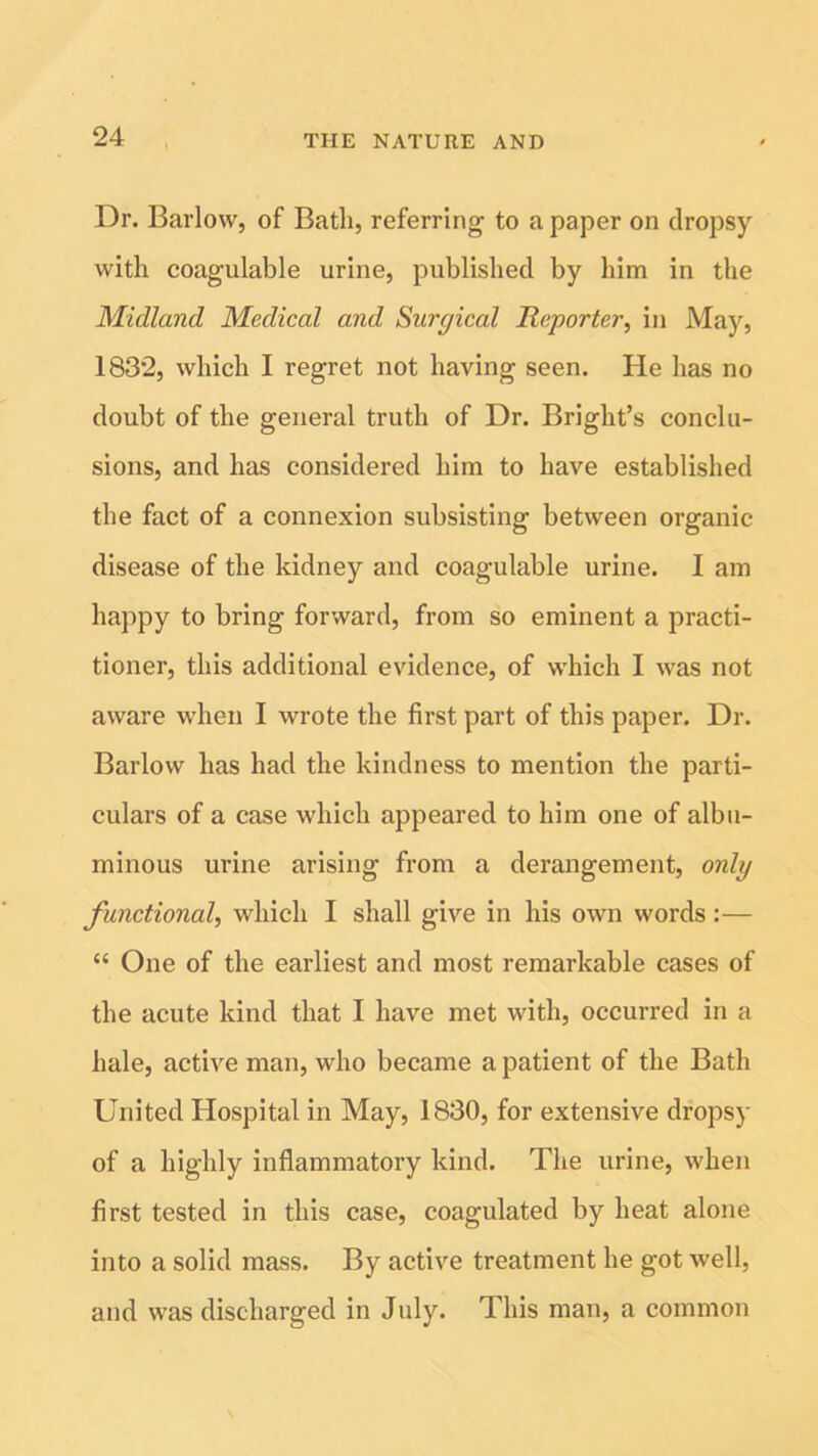 Dr. Barlow, of Batli, referring to a paper on dropsy with coagulable urine, published by him in the Midland Medical and Surgical Reporter, in May, 1832, which I regret not having seen. He has no doubt of the general truth of Dr. Bright’s conclu- sions, and has considered him to have established the fact of a connexion subsisting between organic disease of the kidney and coagulable urine. I am happy to bring forward, from so eminent a practi- tioner, this additional evidence, of which I was not aware when I wrote the first part of this paper. Dr. Barlow has had the kindness to mention the parti- culars of a case which appeared to him one of albu- minous urine arising from a derangement, only functional, which I shall give in his own words:— “ One of the earliest and most remarkable cases of the acute kind that I have met with, occurred in a hale, active man, who became a patient of the Bath United Hospital in May, 1830, for extensive dropsy of a highly inflammatory kind. The urine, when first tested in this case, coagulated by heat alone into a solid mass. By active treatment he got well, and was discharged in July. This man, a common