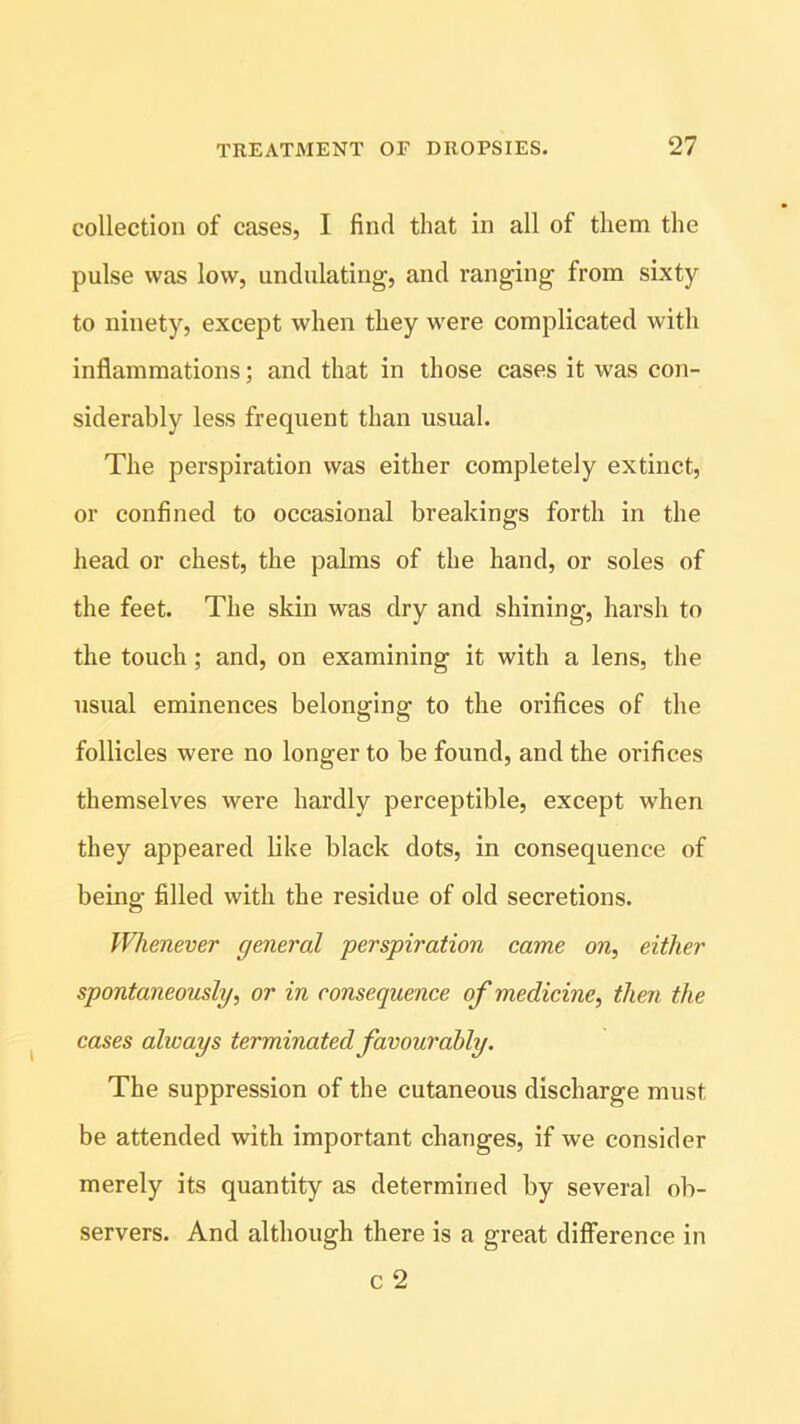 collection of cases, I find that in all of them the pulse was low, undulating, and ranging from sixty to ninety, except when they were complicated with inflammations; and that in those cases it was con- siderably less frequent than usual. The perspiration was either completely extinct, or confined to occasional breakings forth in the head or chest, the palms of the hand, or soles of the feet. The skin was dry and shining, harsh to the touch; and, on examining it with a lens, the usual eminences belonging to the orifices of the follicles were no longer to be found, and the orifices themselves were hardly perceptible, except when they appeared like black dots, in consequence of being filled with the residue of old secretions. Whenever general perspiration came on, either spontaneously, or in consequence of medicine, then the cases always terminated favourably. The suppression of the cutaneous discharge must be attended with important changes, if we consider merely its quantity as determined by several ob- servers. And although there is a great difference in