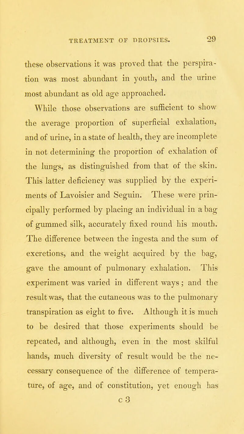 these observations it was proved that the perspira- tion was most abundant in youth, and the urine most abundant as old age approached. While those observations are sufficient to show the average proportion of superficial exhalation, and of urine, in a state of health, they are incomplete in not determining the proportion of exhalation of the lungs, as distinguished from that of the skin. This latter deficiency was supplied by the experi- ments of Lavoisier and Seguin. These were prin- cipally performed by placing an individual in a bag of gummed silk, accurately fixed round his mouth. The difference between the ingesta and the sum of excretions, and the weight acquired by the bag, gave the amount of pulmonary exhalation. This experiment was varied in different ways; and the result was, that the cutaneous was to the pulmonary transpiration as eight to five. Although it is much to be desired that those experiments should be repeated, and although, even in the most skilful hands, much diversity of result would be the ne- cessary consequence of the difference of tempera- ture, of age, and of constitution, yet enough has