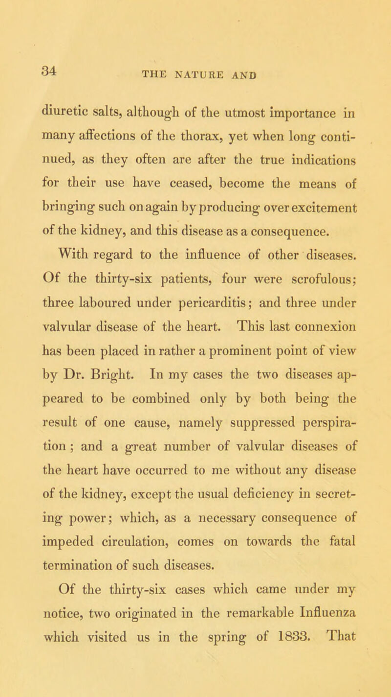 diuretic salts, although of the utmost importance in many affections of the thorax, yet when long conti- nued, as they often are after the true indications for their use have ceased, become the means of bringing such on again by producing over excitement of the kidney, and this disease as a consequence. With regard to the influence of other diseases. Of the thirty-six patients, four were scrofulous; three laboured under pericarditis; and three under valvular disease of the heart. This last connexion has been placed in rather a prominent point of view by Dr. Bright. In my cases the two diseases ap- peared to be combined only by both being the result of one cause, namely suppressed perspira- tion ; and a great number of valvular diseases of the heart have occurred to me without any disease of the kidney, except the usual deficiency in secret- ing power; which, as a necessary consequence of impeded circulation, comes on towards the fatal termination of such diseases. Of the thirty-six cases which came under my notice, two originated in the remarkable Influenza which visited us in the spring of 1833. That