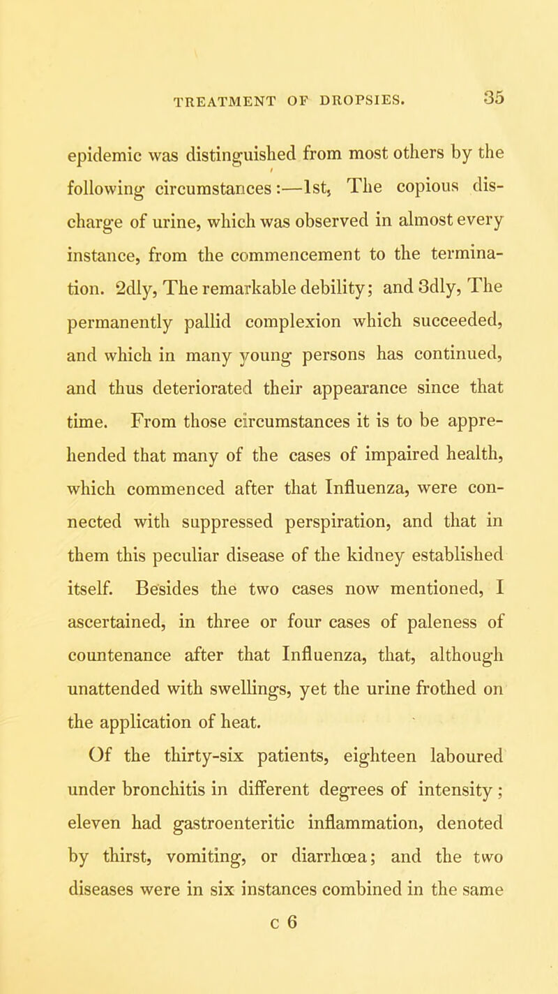 epidemic was distinguished from most others by the following circumstances:—1st, The copious dis- charge of urine, which was observed in almost every instance, from the commencement to the termina- tion. 2dly, The remarkable debility; and 3dly, The permanently pallid complexion which succeeded, and which in many young persons has continued, and thus deteriorated their appearance since that time. From those circumstances it is to be appre- hended that many of the cases of impaired health, which commenced after that Influenza, were con- nected with suppressed perspiration, and that in them this peculiar disease of the kidney established itself. Besides the two cases now mentioned, I ascertained, in three or four cases of paleness of countenance after that Influenza, that, although unattended with swellings, yet the urine frothed on the application of heat. Of the thirty-six patients, eighteen laboured under bronchitis in different degrees of intensity ; eleven had gastroenteritic inflammation, denoted by thirst, vomiting, or diarrhoea; and the two diseases were in six instances combined in the same