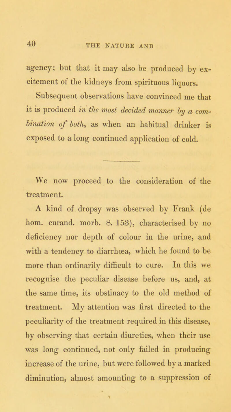 agency; but that it may also be produced by ex- citement of the kidneys from spirituous liquors. Subsequent observations have convinced me that it is produced in the most decided manner by a com- bination of both, as when an habitual drinker is exposed to a long continued application of cold. We now proceed to the consideration of the treatment. A kind of dropsy was observed by Frank (de hom. curand. morb. 8. 153), characterised by no deficiency nor depth of colour in the urine, and with a tendency to diarrhoea, which he found to be more than ordinarily difficult to cure. In this we recognise the peculiar disease before us, and, at the same time, its obstinacy to the old method of treatment. My attention was first directed to the peculiarity of the treatment required in this disease, by observing that certain diuretics, when their use was long continued, not only failed in producing increase of the urine, but were followed by a marked diminution, almost amounting to a suppression of