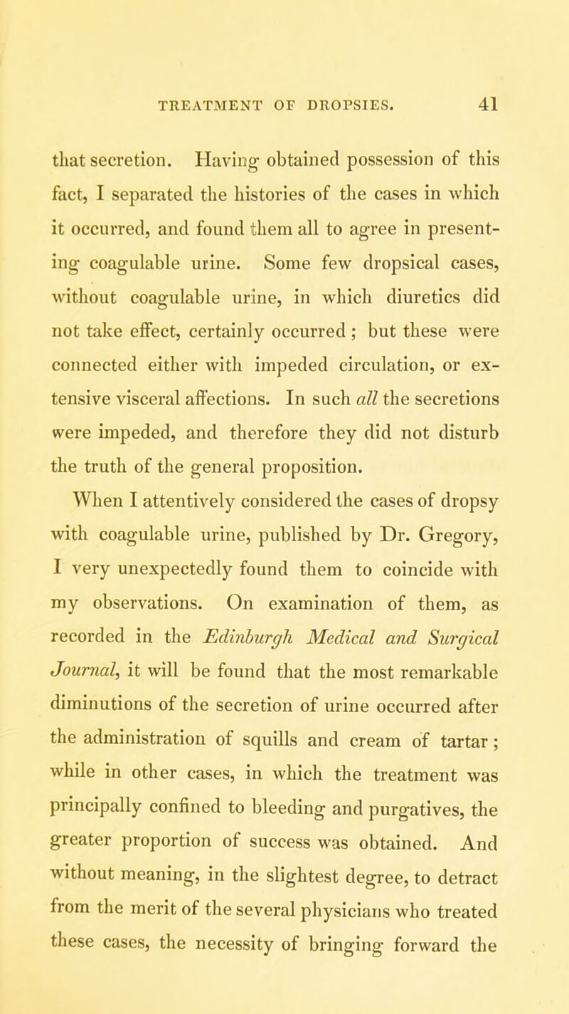 that secretion. Having obtained possession of this fact, I separated the histories of the cases in which it occurred, and found them all to agree in present- ing coagulable urine. Some few dropsical cases, without coagulable urine, in which diuretics did not take effect, certainly occurred ; but these were connected either with impeded circulation, or ex- tensive visceral affections. In such all the secretions were impeded, and therefore they did not disturb the truth of the general proposition. When I attentively considered the cases of dropsy with coagulable urine, published by Dr. Gregory, I very unexpectedly found them to coincide with my observations. On examination of them, as recorded in the Edinburgh Medical and Surgical Journal, it will be found that the most remarkable diminutions of the secretion of urine occurred after the administration of squills and cream of tartar; while in other cases, in which the treatment was principally confined to bleeding and purgatives, the greater proportion of success was obtained. And without meaning, in the slightest degree, to detract from the merit of the several physicians who treated these cases, the necessity of bringing forward the