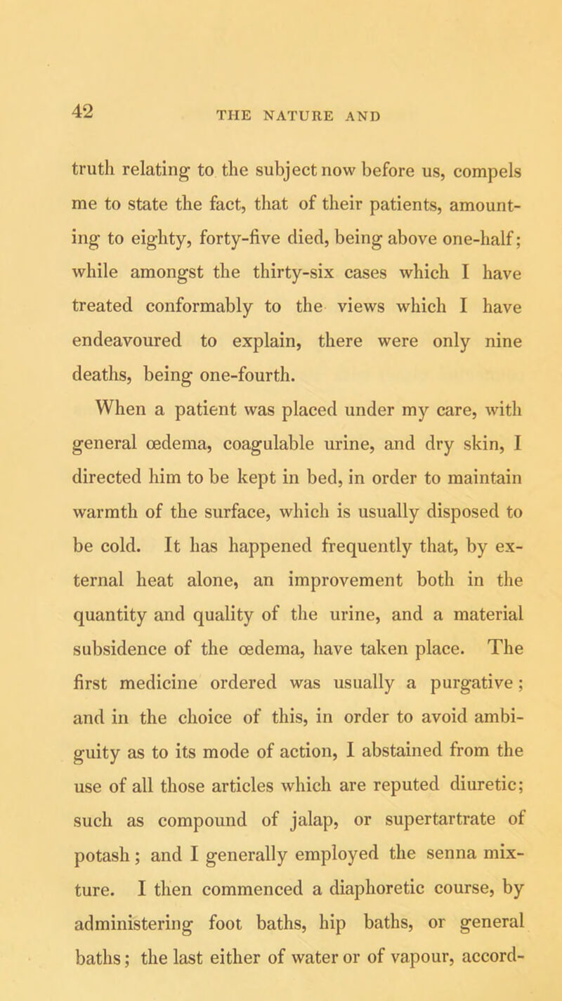 truth relating to the subject now before us, compels me to state the fact, that of their patients, amount- ing to eighty, forty-five died, being above one-half; while amongst the thirty-six cases which I have treated conformably to the views which I have endeavoured to explain, there were only nine deaths, being one-fourth. When a patient was placed under my care, with general oedema, coagulable urine, and dry skin, I directed him to be kept in bed, in order to maintain warmth of the surface, which is usually disposed to be cold. It has happened frequently that, by ex- ternal heat alone, an improvement both in the quantity and quality of the urine, and a material subsidence of the oedema, have taken place. The first medicine ordered was usually a purgative; and in the choice of this, in order to avoid ambi- guity as to its mode of action, I abstained from the use of all those articles which are reputed diuretic; such as compound of jalap, or super tartrate of potash; and I generally employed the senna mix- ture. I then commenced a diaphoretic course, by administering foot baths, hip baths, or general baths; the last either of water or of vapour, accord-