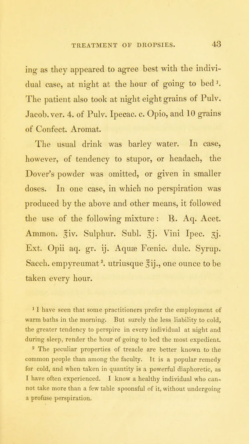 ing as they appeared to agree best with the indivi- dual case, at night at the hour of going to bedJ. The patient also took at night eight grains of Pulv. Jacob, ver. 4. of Pulv. Ipecac, c. Opio, and 10 grains of Confect. Aromat. The usual drink was barley water. In case, however, of tendency to stupor, or headach, the Dover’s powder was omitted, or given in smaller doses. In one case, in which no perspiration was produced by the above and other means, it followed the use of the following mixture : Ifc. Aq. Acet. Ammon, fiv. Sulphur. Subl. 5j. Vini Ipec. 5j. Ext. Opii aq. gr. ij. Aquse Fcenic. dulc. Syrup. Sacch. empyreumat1 2. utriusque fij., one ounce to be taken every hour. 11 have seen that some practitioners prefer the employment of warm baths in the morning. But surely the less liability to cold, the greater tendency to perspire in every individual at night and during sleep, render the hour of going to bed the most expedient. 2 The peculiar properties of treacle are better known to the common people than among the faculty. It is a popular remedy for cold, and when taken in quantity is a powerful diaphoretic, as I have often experienced. I know a healthy individual who can- not take more than a few table spoonsful of it, without undergoing a profuse perspiration.