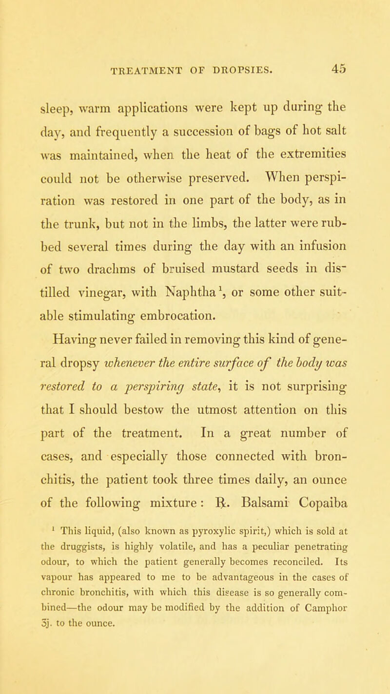 sleep, warm applications were kept up during the day, and frequently a succession of bags of hot salt was maintained, when the heat of the extremities could not be otherwise preserved. When perspi- ration was restored in one part of the body, as in the trunk, but not in the limbs, the latter were rub- bed several times during the day with an infusion of two drachms of bruised mustard seeds in dis- tilled vinegar, with Naphtha or some other suit- able stimulating embrocation. Having never failed in removing this kind of gene- ral dropsy whenever the entire surface of the body was restored to a perspiring state, it is not surprising that I should bestow the utmost attention on this part of the treatment. In a great number of cases, and especially those connected with bron- chitis, the patient took three times daily, an ounce of the following mixture: BL Balsami Copaiba 1 This liquid, (also known as pyroxylic spirit,) which is sold at the druggists, is highly volatile, and has a peculiar penetrating odour, to which the patient generally becomes reconciled. Its vapour has appeared to me to be advantageous in the cases of chronic bronchitis, with which this disease is so generally com- bined—the odour may be modified by the addition of Camphor 3j. to the ounce.