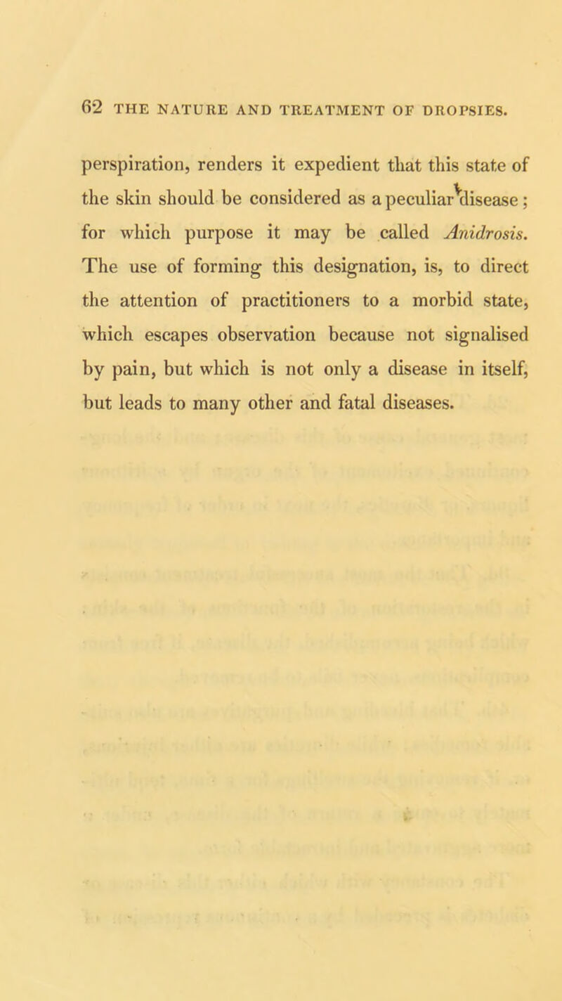 perspiration, renders it expedient tliat this state of the skin should be considered as a peculiar^disease; for which purpose it may be called Anidrosis. The use of forming this designation, is, to direct the attention of practitioners to a morbid state, which escapes observation because not signalised by pain, but which is not only a disease in itself, but leads to many other and fatal diseases.