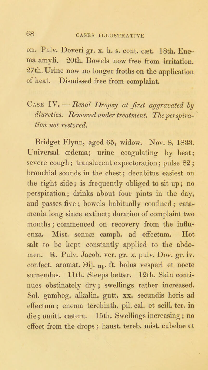 on. Pulv. Doveri gr. x. h. s. cont. cset. 18th. Ene- ma amyli. 20tli. Bowels now free from irritation. 27th. Urine now no longer froths on the application of heat. Dismissed free from complaint. Case IV. — Renal Dropsy at first aggravated by diuretics. Removed under treatment. The perspira- tion not restored. Bridget Flynn, aged 65, widow. Nov. 8, 1833. Universal oedema; urine coagulating by heat; severe cough; translucent expectoration; pulse 82 ; bronchial sounds in the chest; decubitus easiest on the right side; is frequently obliged to sit up; no perspiration; drinks about four pints in the day, and passes five; bowels habitually confined; cata- menia long since extinct; duration of complaint two months; commenced on recovery from the influ- enza. Mist, sennse camph. ad effectum. Hot salt to be kept constantly applied to the abdo- men. R. Pulv. Jacob, ver. gr. x. pulv. Dov. gr. iv. confect, aromat. 9ij. r^. ft. bolus vesperi et nocte sumendus. 11th. Sleeps better. 12th. Skin conti- nues obstinately dry; swellings rather increased. Sol. gambog. alkalin. gutt. xx. secundis horis ad effectum; enema terebinth, pil. cal. et scill. ter. in die; omitt. csetera. 15th. Swellings increasing; no effect from the drops; haust. tereb. mist, cubebse et