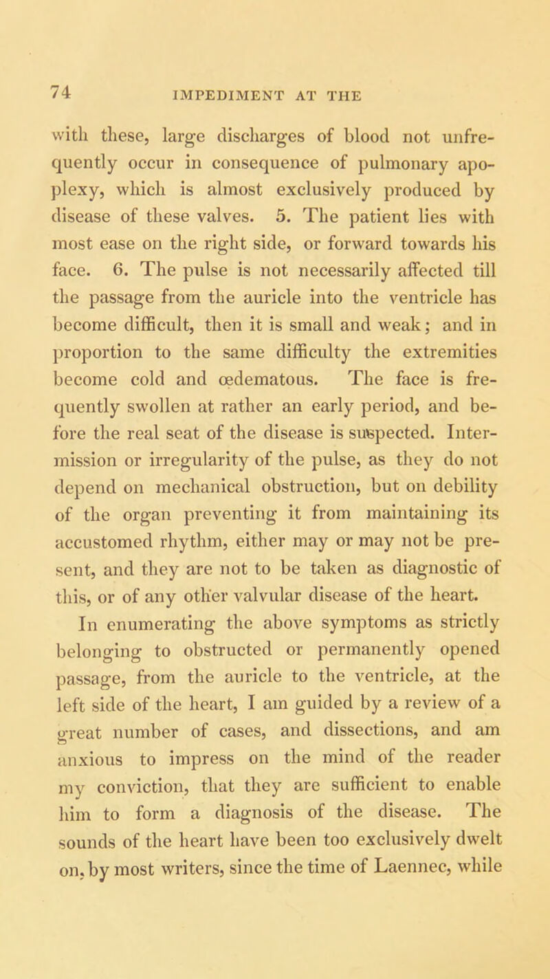 with these, large discharges of blood not unfre- quently occur in consequence of pulmonary apo- plexy, which is almost exclusively produced by disease of these valves. 5. The patient lies with most ease on the right side, or forward towards his face. 6. The pulse is not necessarily affected till the passage from the auricle into the ventricle has become difficult, then it is small and weak; and in proportion to the same difficulty the extremities become cold and oedematous. The face is fre- quently swollen at rather an early period, and be- fore the real seat of the disease is suspected. Inter- mission or irregularity of the pulse, as they do not depend on mechanical obstruction, but on debility of the organ preventing it from maintaining its accustomed rhythm, either may or may not be pre- sent, and they are not to be taken as diagnostic of this, or of any other valvular disease of the heart. In enumerating the above symptoms as strictly belonging to obstructed or permanently opened passage, from the auricle to the ventricle, at the left side of the heart, I am guided by a review of a great number of cases, and dissections, and am anxious to impress on the mind of the reader my conviction, that they are sufficient to enable him to form a diagnosis of the disease. The sounds of the heart have been too exclusively dwelt on. by most writers, since the time of Laennec, while