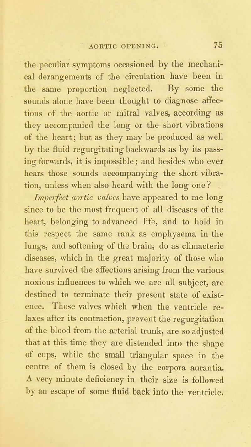 the peculiar symptoms occasioned by the mechani- cal derangements of the circulation have been in the same proportion neglected. By some the sounds alone have been thought to diagnose affec- tions of the aortic or mitral valves, according as they accompanied the long or the short vibrations of the heart; but as they may be produced as well by the fluid regurgitating backwards as by its pass- ing forwards, it is impossible; and besides who ever hears those sounds accompanying the short vibra- tion, unless when also heard with the long one ? Imperfect aortic valves have appeared to me long since to be the most frequent of all diseases of the heart, belonging to advanced life, and to hold in this respect the same rank as emphysema in the lungs, and softening of the brain, do as climacteric diseases, which in the great majority of those who have survived the affections arising from the various noxious influences to which we are all subject, are destined to terminate their present state of exist- ence. Those valves which when the ventricle re- laxes after its contraction, prevent the regurgitation of the blood from the arterial trunk, are so adj usted that at this time they are distended into the shape of cups, while the small triangular space in the centre of them is closed by the corpora aurantia. A very minute deficiency in their size is followed by an escape of some fluid back into the ventricle.