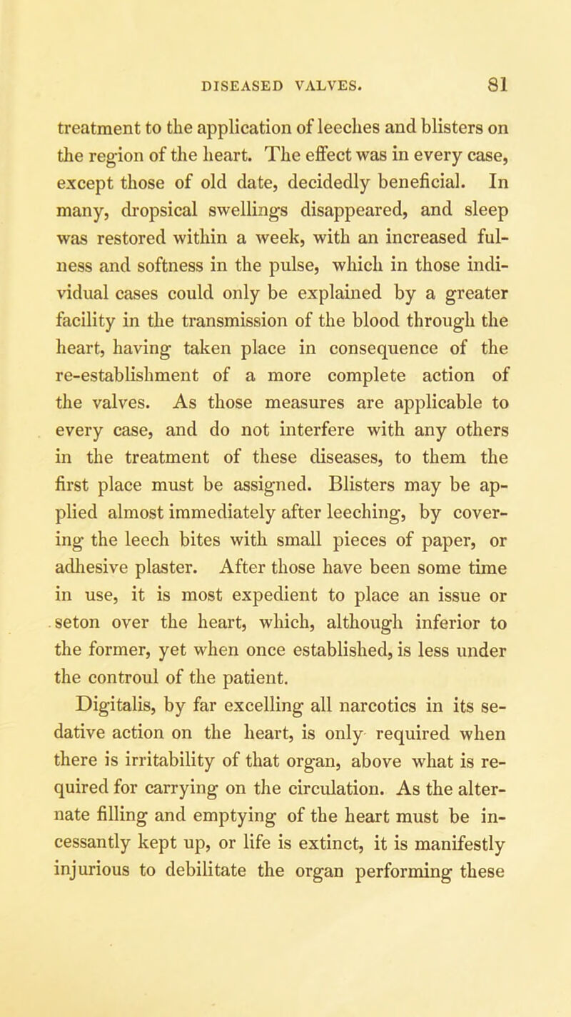 treatment to the application of leeches and blisters on the region of the heart. The effect was in every case, except those of old date, decidedly beneficial. In many, dropsical swellings disappeared, and sleep was restored within a week, with an increased ful- ness and softness in the pulse, which in those indi- vidual cases could only be explained by a greater facility in the transmission of the blood through the heart, having taken place in consequence of the re-establishment of a more complete action of the valves. As those measures are applicable to every case, and do not interfere with any others in the treatment of these diseases, to them the first place must be assigned. Blisters may be ap- plied almost immediately after leeching, by cover- ing the leech bites with small pieces of paper, or adhesive plaster. After those have been some time in use, it is most expedient to place an issue or seton over the heart, which, although inferior to the former, yet when once established, is less under the controul of the patient. Digitalis, by far excelling all narcotics in its se- dative action on the heart, is only required when there is irritability of that organ, above what is re- quired for carrying on the circulation. As the alter- nate filling and emptying of the heart must be in- cessantly kept up, or life is extinct, it is manifestly injurious to debilitate the organ performing these