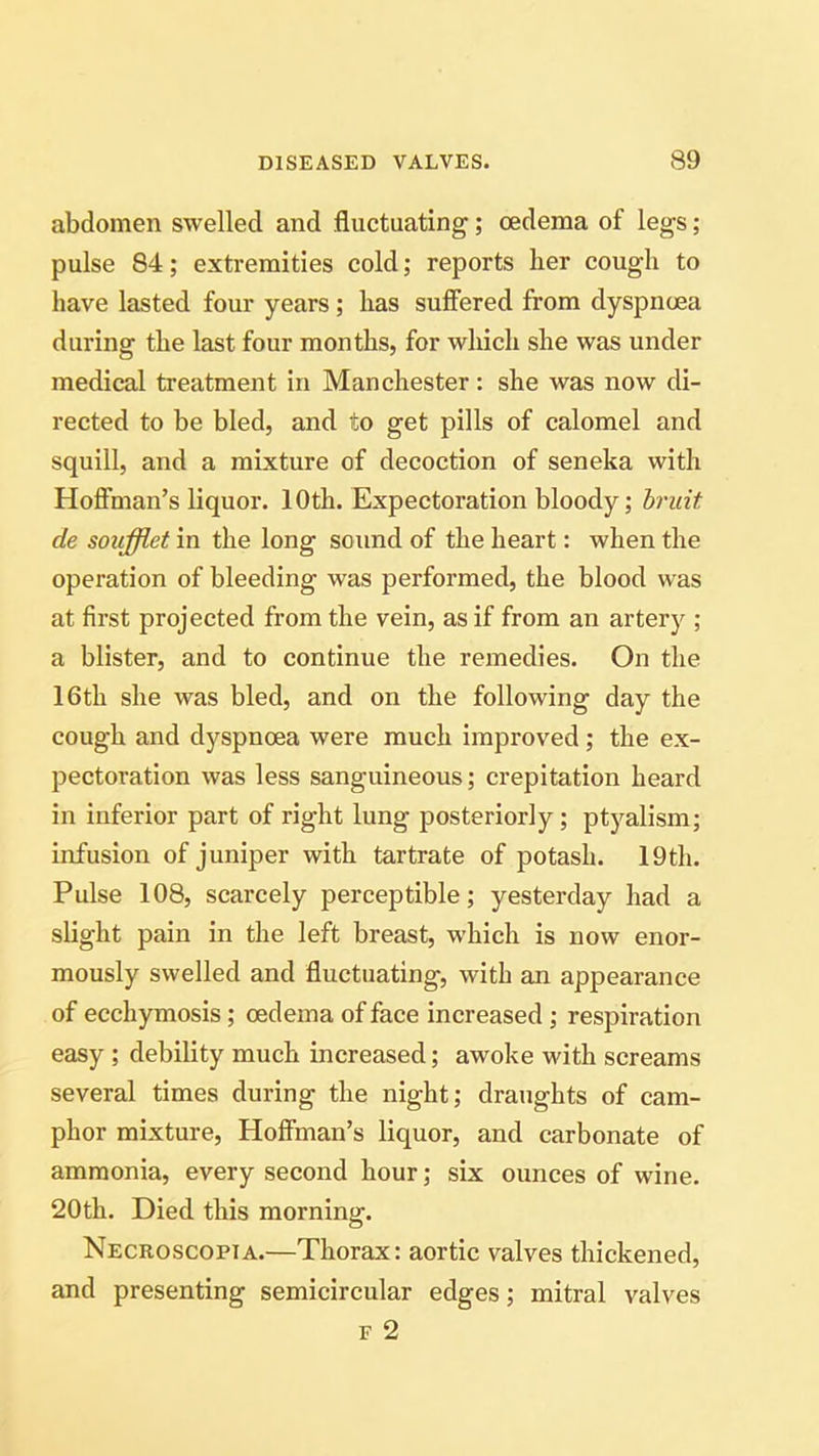 abdomen swelled and fluctuating; oedema of legs ; pulse 84; extremities cold; reports her cough to have lasted four years; has suffered from dyspnoea during the last four months, for which she was under medical treatment in Manchester : she was now di- rected to be bled, and to get pills of calomel and squill, and a mixture of decoction of seneka with Hoffman’s liquor. 10th. Expectoration bloody; bruit de soufflet in the long sound of the heart: when the operation of bleeding was performed, the blood was at first projected from the vein, as if from an artery ; a blister, and to continue the remedies. On the 16th she was bled, and on the following day the cough and dyspnoea were much improved ; the ex- pectoration was less sanguineous; crepitation heard in inferior part of right lung posteriorly; ptyalism; infusion of juniper with tartrate of potash. 19th. Pulse 108, scarcely perceptible; yesterday had a slight pain in the left breast, which is now enor- mously swelled and fluctuating, with an appearance of ecchymosis ; oedema of face increased ; respiration easy ; debility much increased; awoke with screams several times during the night; draughts of cam- phor mixture, Hoffman’s liquor, and carbonate of ammonia, every second hour; six ounces of wine. 20th. Died this morning. Necroscopia.—Thorax: aortic valves thickened, and presenting semicircular edges; mitral valves