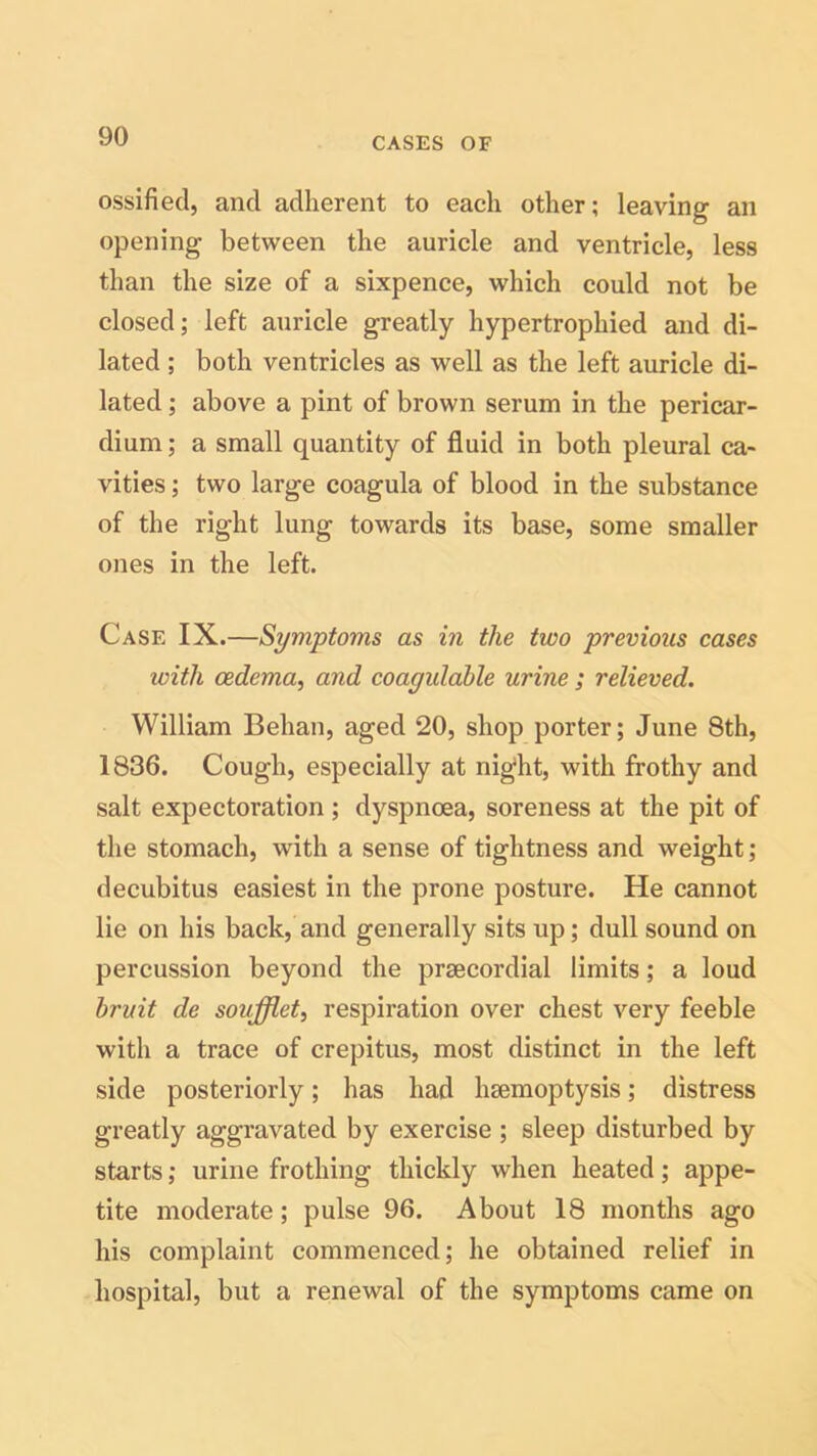 ossified, and adherent to each other; leaving ail opening between the auricle and ventricle, less than the size of a sixpence, which could not be closed; left auricle greatly hypertrophied and di- lated ; both ventricles as well as the left auricle di- lated ; above a pint of brown serum in the pericar- dium; a small quantity of fluid in both pleural ca- vities ; two large coagula of blood in the substance of the right lung towards its base, some smaller ones in the left. Case IX.—Symptoms as in the two previous cases ivitli oedema, and coagidable urine ; relieved. William Behan, aged 20, shop porter; June 8th, 1836. Cough, especially at night, with frothy and salt expectoration ; dyspnoea, soreness at the pit of the stomach, with a sense of tightness and weight; decubitus easiest in the prone posture. He cannot lie on his backhand generally sits up; dull sound on percussion beyond the prsecordial limits; a loud bruit de soufflet, respiration over chest very feeble with a trace of crepitus, most distinct in the left side posteriorly; has had hsemoptysis; distress greatly aggravated by exercise ; sleep disturbed by starts; urine frothing thickly when heated; appe- tite moderate; pulse 96. About 18 months ago his complaint commenced; he obtained relief in hospital, but a renewal of the symptoms came on