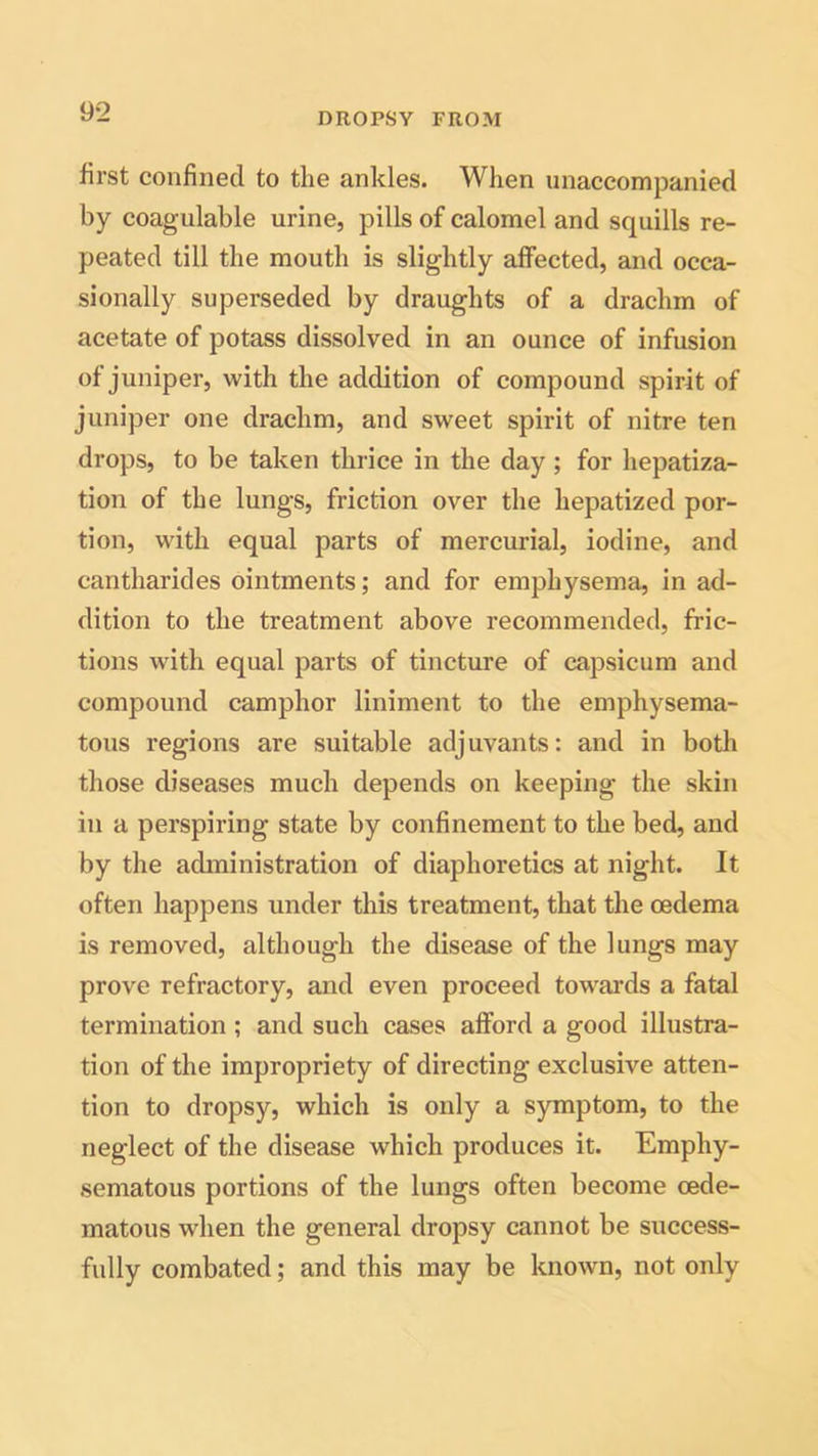 DROPSY FROM first confined to the ankles. When unaccompanied by coagulable urine, pills of calomel and squills re- peated till the mouth is slightly affected, and occa- sionally superseded by draughts of a drachm of acetate of potass dissolved in an ounce of infusion of juniper, with the addition of compound spirit of juniper one drachm, and sweet spirit of nitre ten drops, to be taken thrice in the day ; for hepatiza- tion of the lungs, friction over the hepatized por- tion, with equal parts of mercurial, iodine, and cantharides ointments; and for emphysema, in ad- dition to the treatment above recommended, fric- tions with equal parts of tincture of capsicum and compound camphor liniment to the emphysema- tous regions are suitable adjuvants: and in both those diseases much depends on keeping the skin in a perspiring state by confinement to the bed, and by the administration of diaphoretics at night. It often happens under this treatment, that the oedema is removed, although the disease of the lungs may prove refractory, and even proceed towards a fatal termination ; and such cases afford a good illustra- tion of the impropriety of directing exclusive atten- tion to dropsy, which is only a symptom, to the neglect of the disease which produces it. Emphy- sematous portions of the lungs often become cede- matous when the general dropsy cannot be success- fully combated; and this may be known, not only