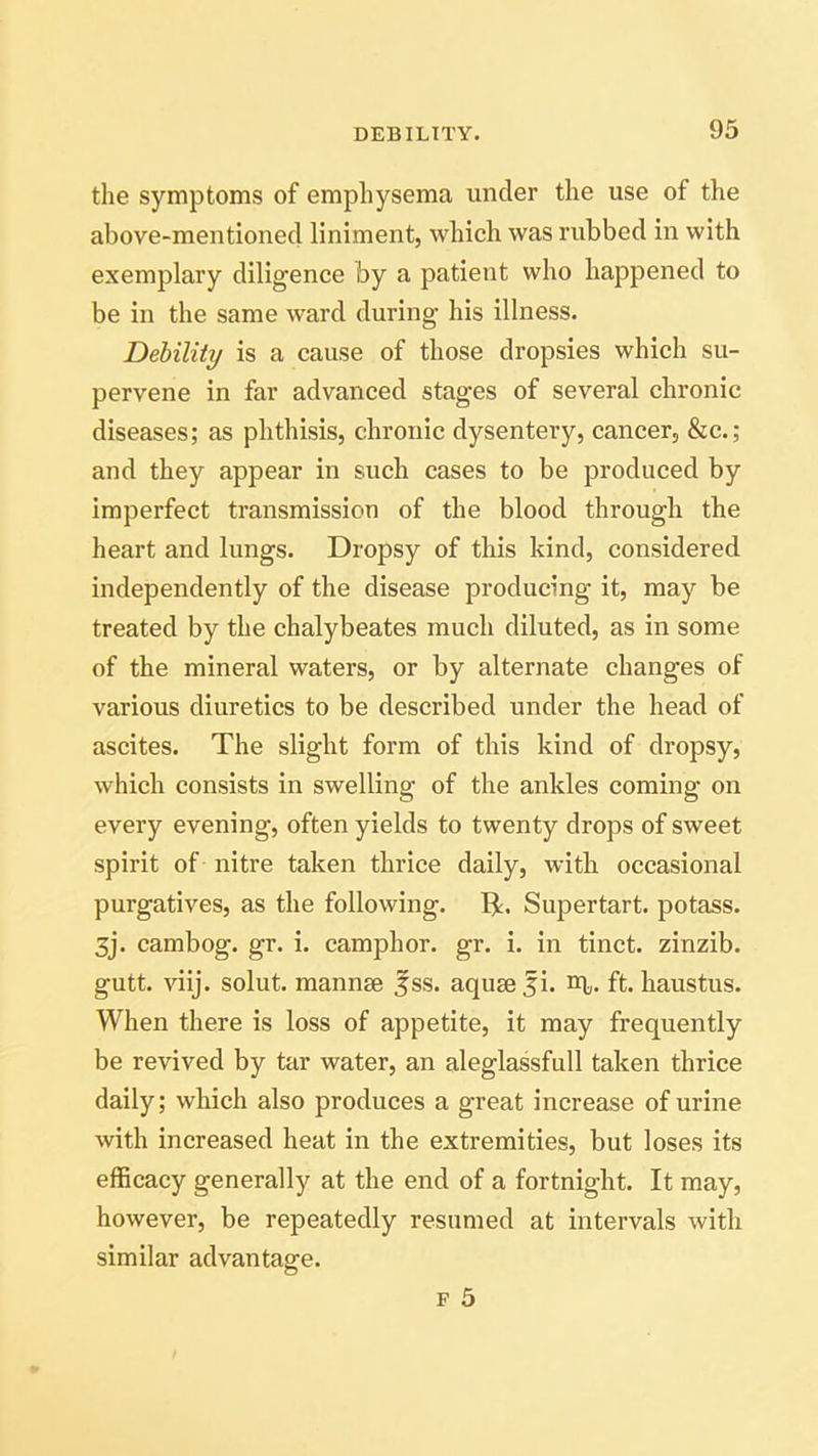 the symptoms of emphysema under the use of the above-mentioned liniment, which was rubbed in with exemplary diligence by a patient who happened to be in the same ward during his illness. Debility is a cause of those dropsies which su- pervene in far advanced stages of several chronic diseases; as phthisis, chronic dysentery, cancer, &c.; and they appear in such cases to be produced by imperfect transmission of the blood through the heart and lungs. Dropsy of this kind, considered independently of the disease producing it, may be treated by the chalybeates much diluted, as in some of the mineral waters, or by alternate changes of various diuretics to be described under the head of ascites. The slight form of this kind of dropsy, which consists in swelling of the ankles coming on every evening, often yields to twenty drops of sweet spirit of nitre taken thrice daily, with occasional purgatives, as the following. IT Supertart, potass. 3j. cambog. gr. i. camphor, gr. i. in tinct. zinzib. gutt. viij. solut. mannae £ss. aquae fi. m,. ft. haustus. When there is loss of appetite, it may frequently be revived by tar water, an aleglassfull taken thrice daily; which also produces a great increase of urine with increased heat in the extremities, but loses its efficacy generally at the end of a fortnight. It may, however, be repeatedly resumed at intervals with similar advantage.