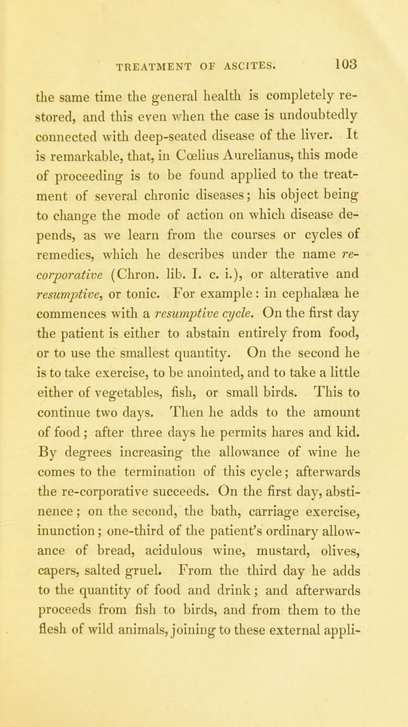 the same time the general health is completely re- stored, and this even when the case is undoubtedly connected with deep-seated disease of the liver. It is remarkable, that, in Coelius Aurelianus, this mode of proceeding is to be found applied to the treat- ment of several chronic diseases; his object being to chano-e the mode of action on which disease de- pends, as we learn from the courses or cycles of remedies, which he describes under the name re- corporative (Chron. lib. I. c. i.), or alterative and resumptive, or tonic. For example: in cephalsea he commences with a resumptive cycle. On the first day the patient is either to abstain entirely from food, or to use the smallest quantity. On the second he is to take exercise, to be anointed, and to take a little either of vegetables, fish, or small birds. This to continue two days. Then he adds to the amount of food ; after three days he permits hares and kid. By degrees increasing the allowance of wine he comes to the termination of this cycle; afterwards the re-corporative succeeds. On the first day, absti- nence ; on the second, the bath, carriage exercise, inunction; one-third of the patient’s ordinary allow- ance of bread, acidulous wine, mustard, olives, capers, salted gruel. From the third day he adds to the quantity of food and drink; and afterwards proceeds from fish to birds, and from them to the flesh of wild animals, joining to these external appli-