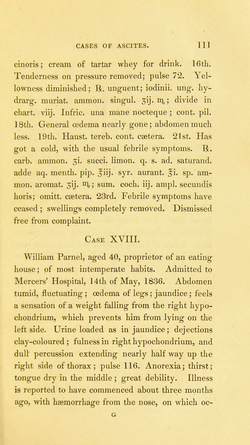 cinoris; cream of tartar whey for drink. 16th. Tenderness on pressure removed; pulse 72. Yel- lowness diminished; R. unguent; iodinii. ung. hy- drarg. muriat. ammon. singul. 3ij. iq,; divide in chart, viij. Infric. una mane nocteque; cont. pil. 18th. General oedema nearly gone; abdomen much less. 19th. Haust. tereb. cont. caetera. 21st. Has got a cold, with the usual febrile symptoms. R. carb. ammon. 3b succi. limon. q. s. ad. saturand. adde aq. menth. pip. jiij. syr. aurant. fi. sp. am- mon. aromat. 3ij. sum. coch. iij. ampl. secundis horis; omitt. csetera. 23rd. Febrile symptoms have ceased ; swellings completely removed. Dismissed free from complaint. Case XVIII. William Parnel, aged 40, proprietor of an eating house; of most intemperate habits. Admitted to Mercers’ Hospital, 14th of May, 1836. Abdomen tumid, fluctuating; oedema of legs; jaundice; feels a sensation of a weight falling from the right hypo- chondrium, which prevents him from lying on the leftside. Urine loaded as in jaundice; dejections clay-coloured ; fulness in right hypochondrium, and dull percussion extending nearly half way up the right side of thorax; pulse 116. Anorexia; thirst; tongue dry in the middle ; great debility. Illness is reported to have commenced about three months ago, with haemorrhage from the nose, on which oc- G