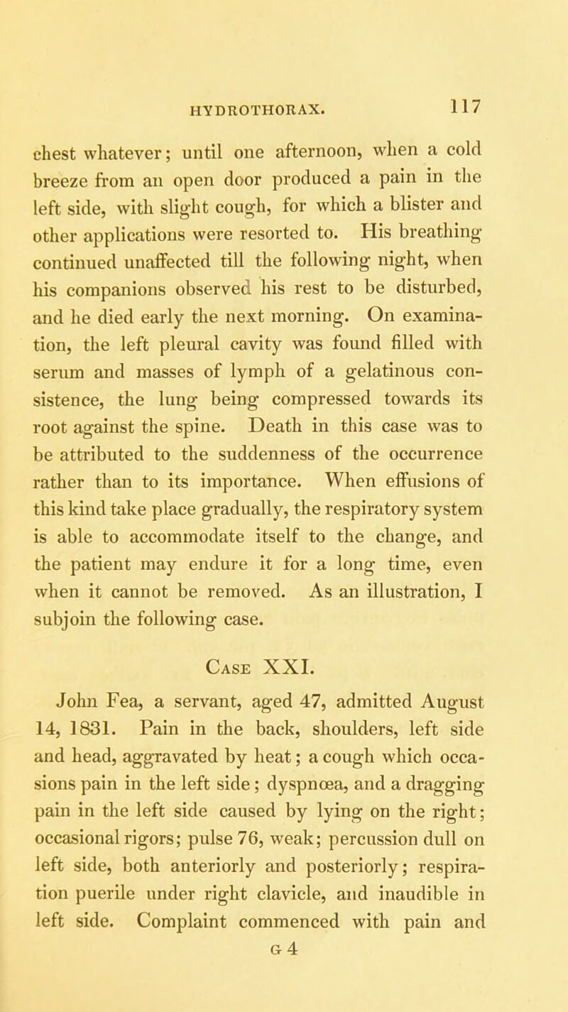 chest whatever; until one afternoon, when a cold breeze from an open door produced a pain in the left side, with slight cough, for which a blister and other applications were resorted to. His breathing- continued unaffected till the following night, when his companions observed his rest to be disturbed, and he died early the next morning. On examina- tion, the left pleural cavity was found filled with serum and masses of lymph of a gelatinous con- sistence, the lung being compressed towards its root against the spine. Death in this case was to be attributed to the suddenness of the occurrence rather than to its importance. When effusions of this kind take place gradually, the respiratory system is able to accommodate itself to the change, and the patient may endure it for a long time, even when it cannot be removed. As an illustration, I subjoin the following case. Case XXI. John Fea, a servant, aged 47, admitted August 14, 1831. Pain in the back, shoulders, left side and head, aggravated by heat; a cough which occa- sions pain in the left side; dyspnoea, and a dragging pain in the left side caused by lying on the right; occasional rigors; pulse 76, weak; percussion dull on left side, both anteriorly and posteriorly; respira- tion puerile under right clavicle, and inaudible in left side. Complaint commenced with pain and