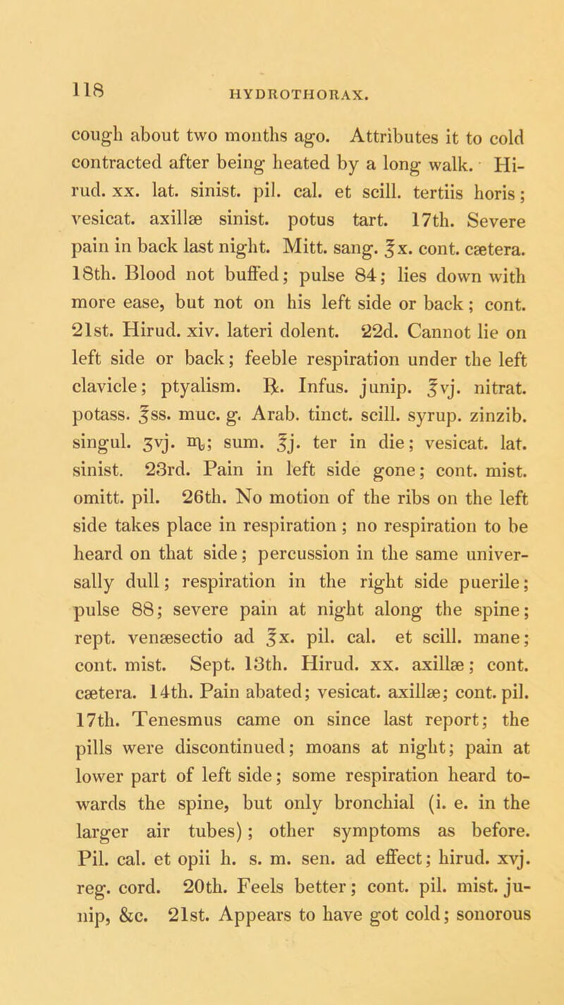 cough about two months ago. Attributes it to cold contracted after being heated by a long walk. Hi- rud. xx. lat. sinist. pil. cal. et scill. tertiis horis; vesicat. axillae sinist. potus tart. 17th. Severe pain in back last night. Mitt. sang. |x. cont. csetera. 18th. Blood not bulled; pulse 84; lies down with more ease, but not on his left side or back; cont. 21st. Hirud. xiv. lateri dolent. 22d. Cannot lie on left side or back; feeble respiration under the left clavicle; ptyalism. R. Infus. junip. fvj. nitrat. potass. 5ss. muc. g. Arab, tinct. scill. syrup, zinzib. singul. 3yj. xr^; sum. fj. ter in die; vesicat. lat. sinist. 23rd. Pain in left side gone; cont. mist, omitt. pil. 26th. No motion of the ribs on the left side takes place in respiration ; no respiration to be heard on that side; percussion in the same univer- sally dull; respiration in the right side puerile; pulse 88; severe pain at night along the spine; rept. venaesectio ad 3x. pil. cal. et scill. mane; cont. mist. Sept. 13th. Hirud. xx. axillae; cont. caetera. 14th. Pain abated; vesicat. axillae; cont. pil. 17th. Tenesmus came on since last report; the pills were discontinued; moans at night; pain at lower part of left side; some respiration heard to- wards the spine, but only bronchial (i. e. in the larger air tubes); other symptoms as before. Pil. cal. et opii h. s. m. sen. ad effect; hirud. xvj. reg. cord. 20th. Feels better; cont. pil. mist, ju- nip, &c. 21st. Appears to have got cold; sonorous
