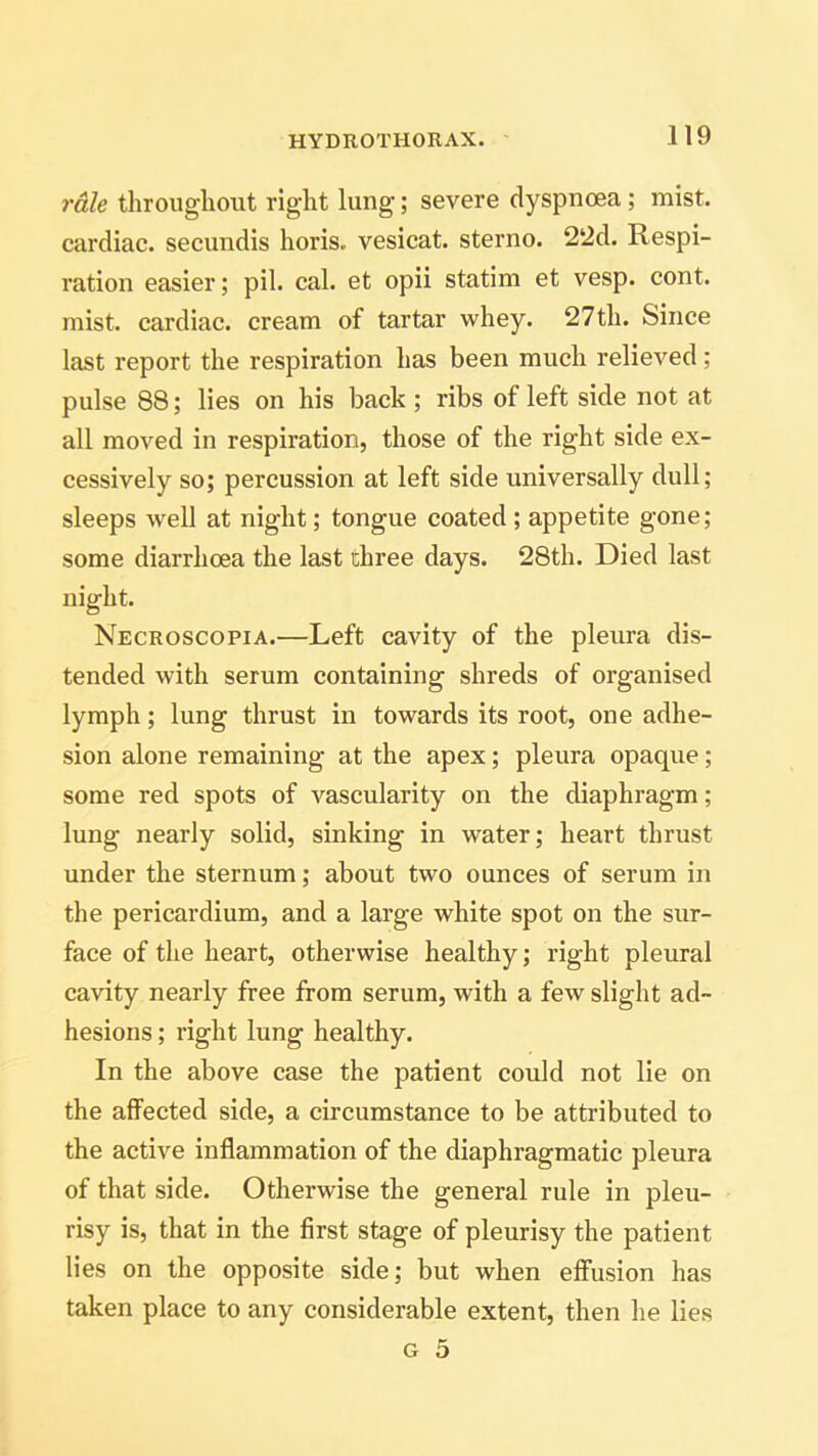 rale throughout right lung; severe dyspnoea; mist, cardiac, secundis horis. vesicat. sterno. 22d. Respi- ration easier; pil. cal. et opii statim et vesp. cont. mist, cardiac, cream of tartar whey. 27th. Since last report the respiration has been much relieved; pulse 88; lies on his back ; ribs of left side not at all moved in respiration, those of the right side ex- cessively so; percussion at left side universally dull; sleeps well at night; tongue coated ; appetite gone; some diarrhoea the last three days. 28th. Died last night. Necroscopia.—Left cavity of the pleura dis- tended with serum containing shreds of organised lymph; lung thrust in towards its root, one adhe- sion alone remaining at the apex; pleura opaque; some red spots of vascularity on the diaphragm; lung nearly solid, sinking in water; heart thrust under the sternum; about two ounces of serum in the pericardium, and a large white spot on the sur- face of the heart, otherwise healthy; right pleural cavity nearly free from serum, with a few slight ad- hesions ; right lung healthy. In the above case the patient could not lie on the affected side, a circumstance to be attributed to the active inflammation of the diaphragmatic pleura of that side. Otherwise the general rule in pleu- risy is, that in the first stage of pleurisy the patient lies on the opposite side; but when effusion has taken place to any considerable extent, then he lies