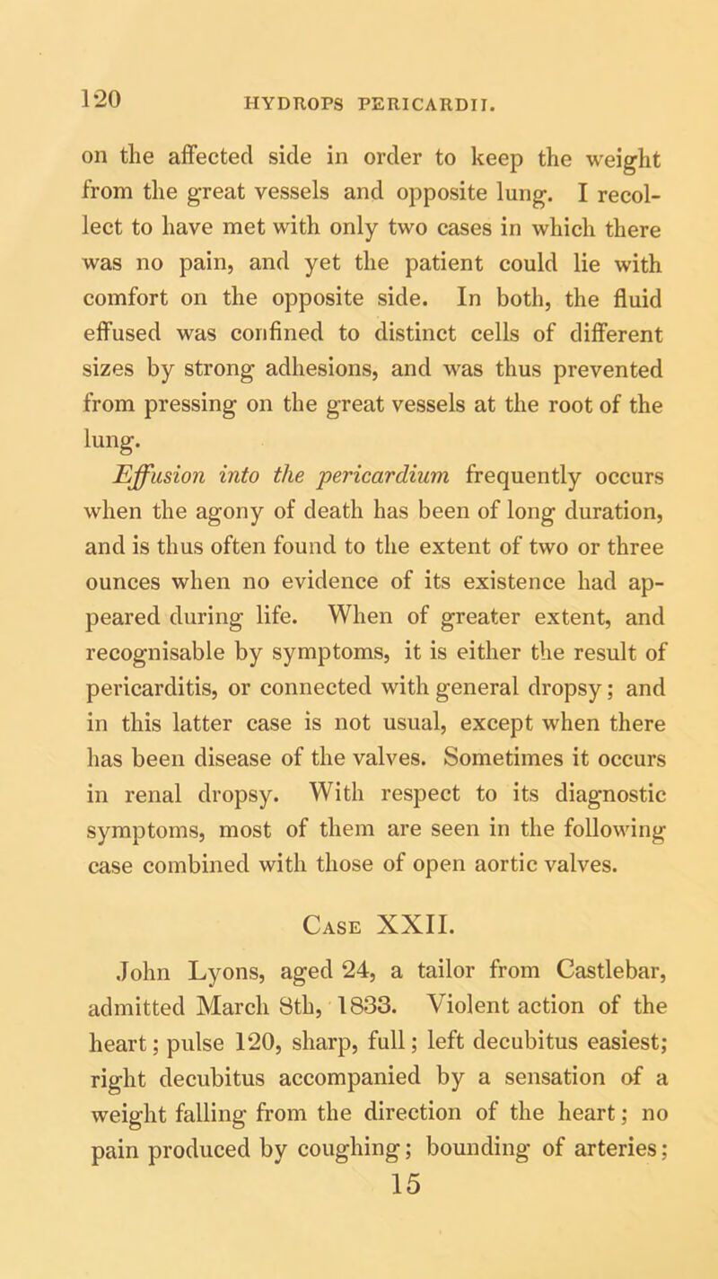 on the affected side in order to keep the weight from the great vessels and opposite lung. I recol- lect to have met with only two cases in which there was no pain, and yet the patient could lie with comfort on the opposite side. In both, the fluid effused was confined to distinct cells of different sizes by strong adhesions, and was thus prevented from pressing on the great vessels at the root of the lung. Effusion into the pericardium frequently occurs when the agony of death has been of long duration, and is thus often found to the extent of two or three ounces when no evidence of its existence had ap- peared during life. When of greater extent, and recognisable by symptoms, it is either the result of pericarditis, or connected with general dropsy; and in this latter case is not usual, except when there has been disease of the valves. Sometimes it occurs in renal dropsy. With respect to its diagnostic symptoms, most of them are seen in the following case combined with those of open aortic valves. Case XXII. John Lyons, aged 24, a tailor from Castlebar, admitted March 8th, 1833. Violent action of the heart; pulse 120, sharp, full; left decubitus easiest; right decubitus accompanied by a sensation of a weight falling from the direction of the heart; no pain produced by coughing; bounding of arteries; 15