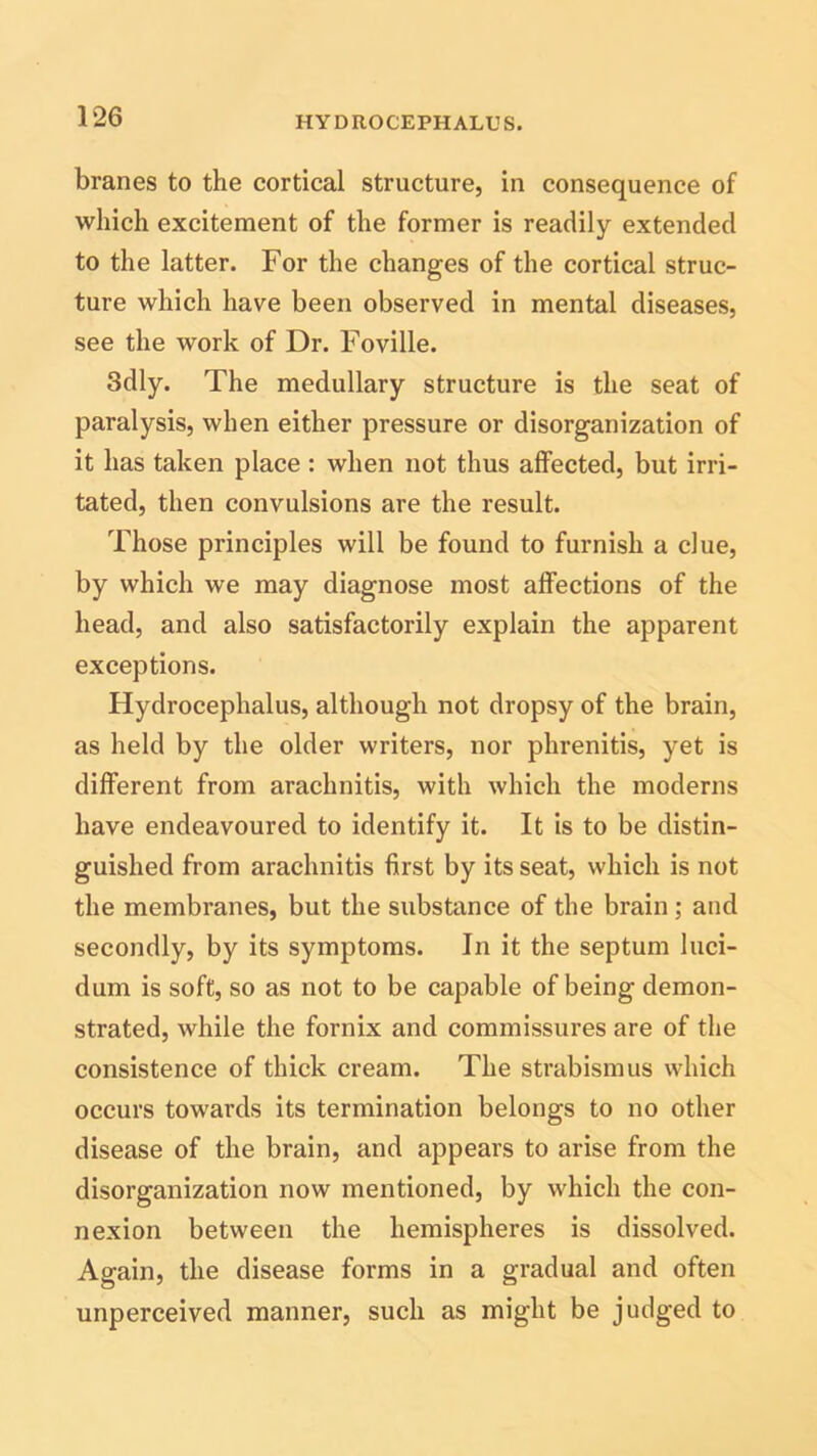 branes to the cortical structure, in consequence of which excitement of the former is readily extended to the latter. For the changes of the cortical struc- ture which have been observed in mental diseases, see the work of Dr. Foville. 3dly. The medullary structure is the seat of paralysis, when either pressure or disorganization of it has taken place : when not thus affected, but irri- tated, then convulsions are the result. Those principles will be found to furnish a due, by which we may diagnose most affections of the head, and also satisfactorily explain the apparent exceptions. Hydrocephalus, although not dropsy of the brain, as held by the older writers, nor phrenitis, yet is different from arachnitis, with which the moderns have endeavoured to identify it. It is to be distin- guished from arachnitis first by its seat, which is not the membranes, but the substance of the brain ; and secondly, by its symptoms. In it the septum luci- dum is soft, so as not to be capable of being demon- strated, while the fornix and commissures are of the consistence of thick cream. The strabismus which occurs towards its termination belongs to no other disease of the brain, and appears to arise from the disorganization now mentioned, by which the con- nexion between the hemispheres is dissolved. Again, the disease forms in a gradual and often unperceived manner, such as might be judged to