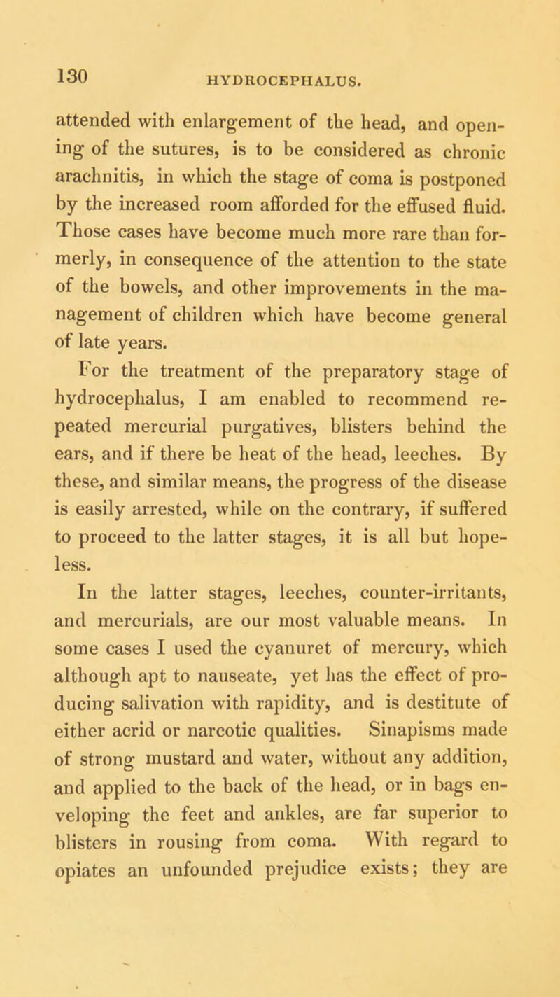 attended with enlargement of the head, and open- ing of the sutures, is to be considered as chronic arachnitis, in which the stage of coma is postponed by the increased room afforded for the effused fluid. Those cases have become much more rare than for- merly, in consequence of the attention to the state of the bowels, and other improvements in the ma- nagement of children which have become general of late years. For the treatment of the preparatory stage of hydrocephalus, I am enabled to recommend re- peated mercurial purgatives, blisters behind the ears, and if there be heat of the head, leeches. By these, and similar means, the progress of the disease is easily arrested, while on the contrary, if suffered to proceed to the latter stages, it is all but hope- less. In the latter stages, leeches, counter-irritants, and mercurials, are our most valuable means. In some cases I used the cyanuret of mercury, which although apt to nauseate, yet has the effect of pro- ducing salivation with rapidity, and is destitute of either acrid or narcotic qualities. Sinapisms made of strong mustard and water, without any addition, and applied to the back of the head, or in bags en- veloping the feet and ankles, are far superior to blisters in rousing from coma. With regard to opiates an unfounded prejudice exists; they are