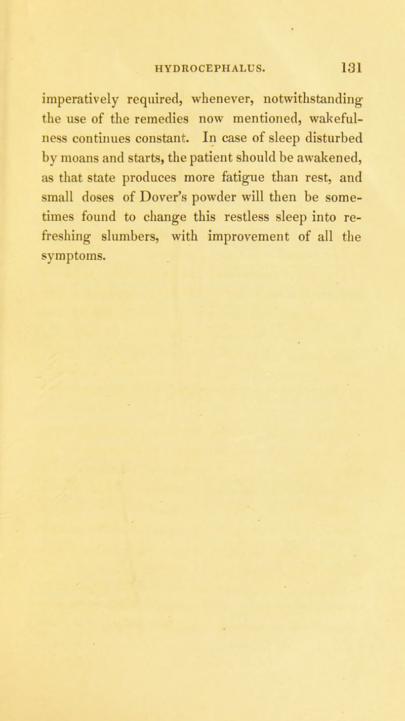 imperatively required, whenever, notwithstanding the use of the remedies now mentioned, wakeful- ness continues constant. In case of sleep disturbed by moans and starts, the patient should be awakened, as that state produces more fatigue than rest, and small doses of Dover’s powder will then be some- times found to change this restless sleep into re- freshing slumbers, with improvement of all the symptoms.