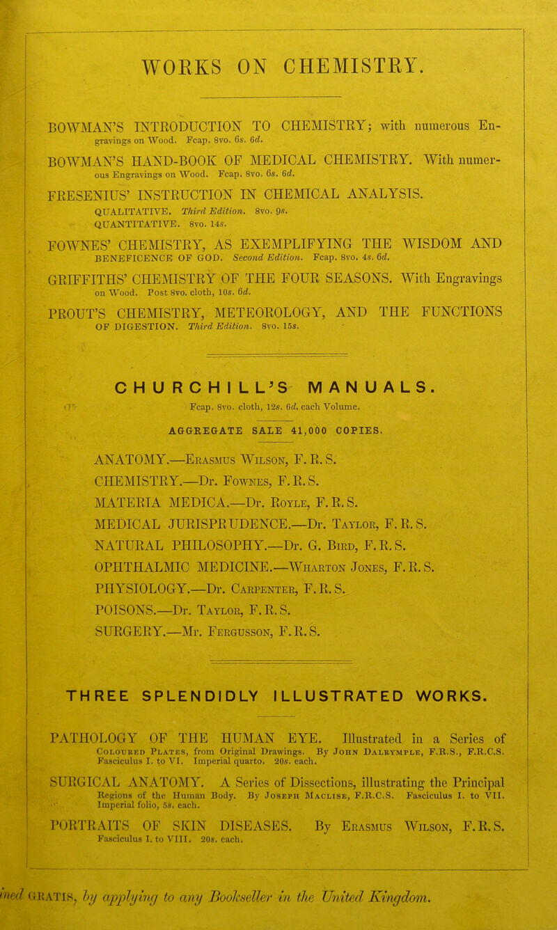 WORKS ON CHEMISTRY BOWMAN’S INTRODUCTION TO CHEMISTRY; with numerous En- gravings on Wood. Fcap. 8vo. 6s. 6d. BOWMAN’S HAND-BOOK OF MEDICAL CHEMISTRY. With numer- ous Engravings on Wood. Fcap. 8vo. 6s. 6d. FRESENIUS’ INSTRUCTION IN CHEMICAL ANALYSIS. QUALITATIVE. Third Edition. 8vo. 9s. QUANTITATIVE. 8vo. 14s. FOWNES’ CHEMISTRY, AS EXEMPLIFYING THE WISDOM AND BENEFICENCE OF GOD. Second Edition. Fcap. 8vo. 4s. 6d. GRIFFITHS’ CHEMISTRY OF THE FOUR SEASONS. With Engravings on Wood. Post 8vo. cloth, 10s. 6d. PROUT’S CHEMISTRY, METEOROLOGY, AND THE FUNCTIONS OF DIGESTION. Third Edition. 8vo. 15s. CHURCHILL’S MANUALS. Fcap. 8vo. cloth, 12s. Gd. each Volume. AGGREGATE SALE 41,000 COPIES. ANATOMY.—Erasmus Wilson, F. R. S. CHEMISTRY.—Dr. Fownes, F.R.S. MATERIA MEDICA.—Dr. Doyle, F. R. S. MEDICAL JURISPRUDENCE.—Dr. Taylor, F.R.S. NATURAL PHILOSOPHY.—Dr. G. Bird, F. R. S. OPHTHALMIC MEDICINE.—Wharton Jones, F.R.S. PHYSIOLOGY.—Dr. Carpenter, F. R. S. POISONS.—Dr. Taylor, F.R.S. SURGERY.—Mr. Fergusson, F.R.S. THREE SPLENDIDLY ILLUSTRATED WORKS. PATHOLOGY OF THE HUMAN EYE. Illustrated in a Series of Coloured Plates, from Original Drawings. By John Dalrymple, F.R.S., F.lt.C.S. Fasciculus I. to VI. Imperial quarto. 20s. each. SURGICAL ANATOMY. A Series of Dissections, illustrating the Principal Regions of the Human Body. By Joseph Maclxse, F.R.C.S. Fasciculus I. to VII. Imperial folio, 5s. each. PORTRAITS OF SKIN DISEASES. By Erasmus Wilson, F.R.S. Fasciculus I. to VIII. 20s. each. ned GRATIS, by applying to any Bookseller in the United Kingdom.