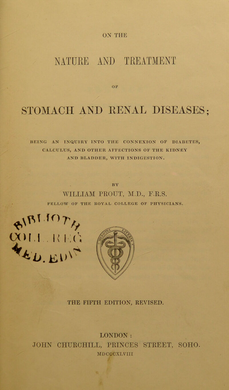 NATURE AND TREATMENT OF STOMACH AND RENAL DISEASES; BEING AN INQUIRY INTO THE CONNEXION OF DIABETES, CALCULUS, AND OTHER AFFECTIONS OF THE KIDNEY AND BLADDER, WITH INDIGESTION. BY WILLIAM PROUT, M.D., F.R.S. FELLOW OF THE ROYAL COLLEGE OF PHYSICIANS. THE FIFTH EDITION, REVISED. LONDON : JOHN CHURCHILL, PRINCES STREET, SOPIO. MDCCCXLVin