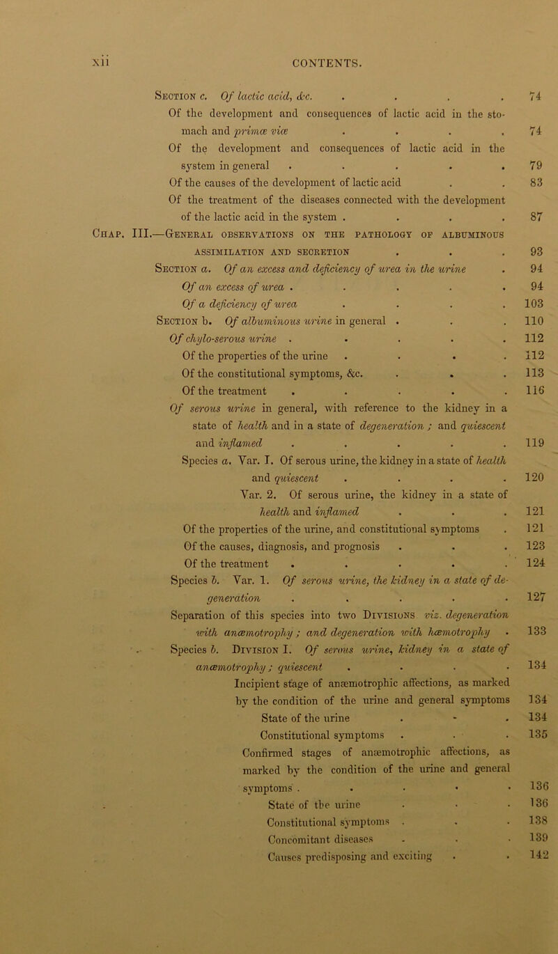 Section c. Of lactic acid, dec. . . . .74 Of the development and consequences of lactic acid in the sto- mach and primes vice . . . .74 Of the development and consequences of lactic acid in the system in general . . . . .79 Of the causes of the development of lactic acid . .83 Of the treatment of the diseases connected with the development of the lactic acid in the system . . . .87 Chap. III.—General observations on the pathology op albuminous ASSIMILATION AND SECRETION . . .93 Section a. Of an excess and deficiency of urea in the urine . 94 Of an excess of urea . . . . .94 Of a deficiency of urea .... 103 Section b. Of albuminous urine in general . . . 110 Of chylo-serous urine . . . . .112 Of the properties of the urine . . . .112 Of the constitutional symptoms, &c. . . .113 Of the treatment . . . . . 116 Of serous urine in general, with reference to the kidney in a state of health and in a state of degeneration ; and quiescent and inflamed . . . . .119 Species a. Yar. I. Of serous urine, the kidney in a state of health and quiescent . . . .120 Yar. 2. Of serous urine, the kidney in a state of health and inflamed . . .121 Of the properties of the urine, and constitutional sj mptoms . 121 Of the causes, diagnosis, and prognosis . . . 123 Of the treatment . . . . .124 Species b. Var. 1. Of serous urine, the kidney in a state of de- generation . . . . .127 Separation of this species into two Divisions viz. degeneration with ancemotrophy ; and degeneration with hcemotrophy . 133 Species b. Division I. Of serous urine, kidney in a state of ancemotrophy; quiescent . • • .134 Incipient stage of ansemotrophic affections, as marked by the condition of the urine and general symptoms 134 State of the urine . • . 134 Constitutional symptoms . . . 135 Confirmed stages of anaemotrophic affections, as marked by the condition of the urine and general symptoms . . • • .136 State of the urine . • .136 Constitutional symptoms . . .138 Concomitant diseases . . .139 Causes predisposing and exciting . . 142