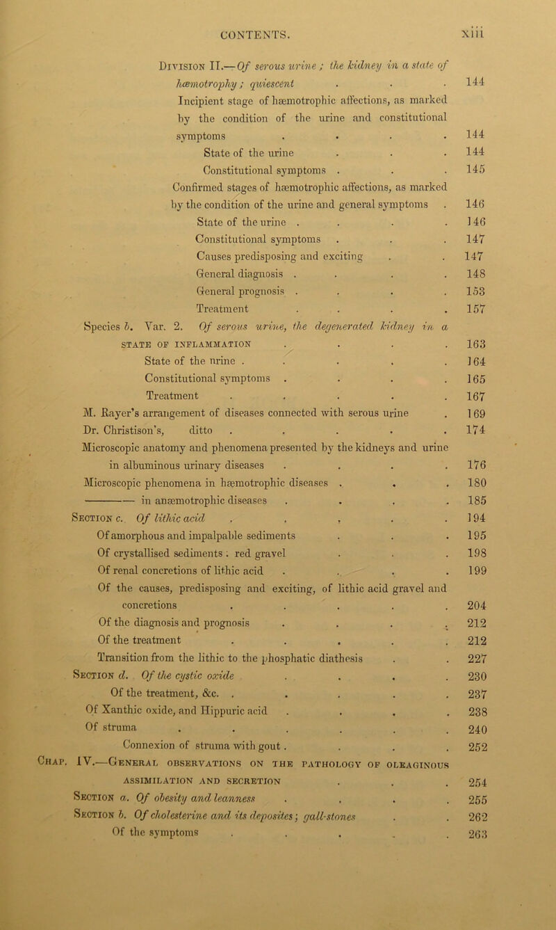 Division IT.— Of serous urine ; the kidney in a state of hcemotrophy ; quiescent . ■ .144 Incipient stage of hsemotrophic affections, as marked by the condition of the urine and constitutional symptoms . . . .144 State of the urine . . .144 Constitutional symptoms . . .145 Confirmed stages of hsemotrophic affections, as marked by the condition of the urine and general symptoms . 146 State of the urine . . . .146 Constitutional symptoms . . . 147 Causes predisposing and exciting . .147 General diagnosis . . . .148 General prognosis . . . .158 Treatment . . . .157 Species b. Yar. 2. Of serous urine, the degenerated kidney in a STATE OP INFLAMMATION . . . .163 State of the nrine . . . . .164 Constitutional symptoms . . . .165 Treatment . . . . .167 M. flayer’s arrangement of diseases connected with serous urine . 1 69 Dr. Christison’s, ditto . . . . .174 Microscopic anatomy and phenomena presented hy the kidneys and urine in albuminous urinary diseases . . . .176 Microscopic phenomena in hsemotrophic diseases . . . 180 in ansemotrophic diseases .... 185 Section c. Of lithic acid . . , . .194 Of amorphous and impalpable sediments . . .195 Of crystallised sediments ; red gravel . . .198 Of renal concretions of lithic acid . . . .199 Of the causes, predisposing and exciting, of lithic acid gravel and concretions ..... 204 Of the diagnosis and prognosis . . . .212 Of the treatment . . . . .212 Transition from the lithic to the phosphatic diathesis . . 227 Section d. Of the cystic oxide .... 230 Of the treatment, &c. ..... 237 Of Xanthic oxide, and Hippuric acid .... 238 Of struma ...... 240 Connexion of struma with gout. . . .252 Chap. IV.—General observations on the pathology of oleaginous ASSIMILATION AND SECRETION . . . 254 Section a. Of obesity and leanness .... 255 Sections. Of cho/es ferine and, its deposites', gall-stones . . 262 Of the symptoms ..... 263