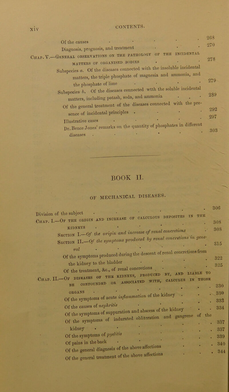 Of the causes Diagnosis, prognosis, and treatment Chap. V.—General observations on the pathology of the incidental matters of organised bodies > Subspecies a. Of the diseases connected with the insoluble incidental matters, the triple phosphate of magnesia and ammonia, and the phosphate of lime Subspecies b. Of the diseases connected wtth the soluble incidental matters, including potash, soda, and ammonia Of the general treatment of the diseases connected with the pre- sence of incidental principles . Illustrative cases • • ' ‘ Dr. Bence Jones’ remarks on the quantity of phosphates in different diseases 208 270 278 279 289 292 297 303 BOOK II. OF MECHANICAL DISEASES. “1-- ~»o_ —;»™ kidneys . Section I .—Of the origin and increase of renal eonerelttna Section 11.-0/ the »«'»> l’J “ 9‘H‘\ Of the symptoms produced during the descent of rood coitions from the kidney to the bladder Ofthetatment to ^ ^ to C„.,P. 0B iSSOOllm WITH, OAEOOEHS IN THOSE ORGANS • ' * .. Of the symptoms of acute inflammation of the kidney . Of the causes of nephritis ■ . , Of the symptoms of suppuration and abscess of the ku ney Of t SAtoms of indurated obliteration W- - kidney Of the symptoms of pyelitis Of pains in the back Of the general diagnosis of the above affections Of the general treatment of the above affections 306 308 308 315 322 325 330 330 333 334 337 337 339 340 344