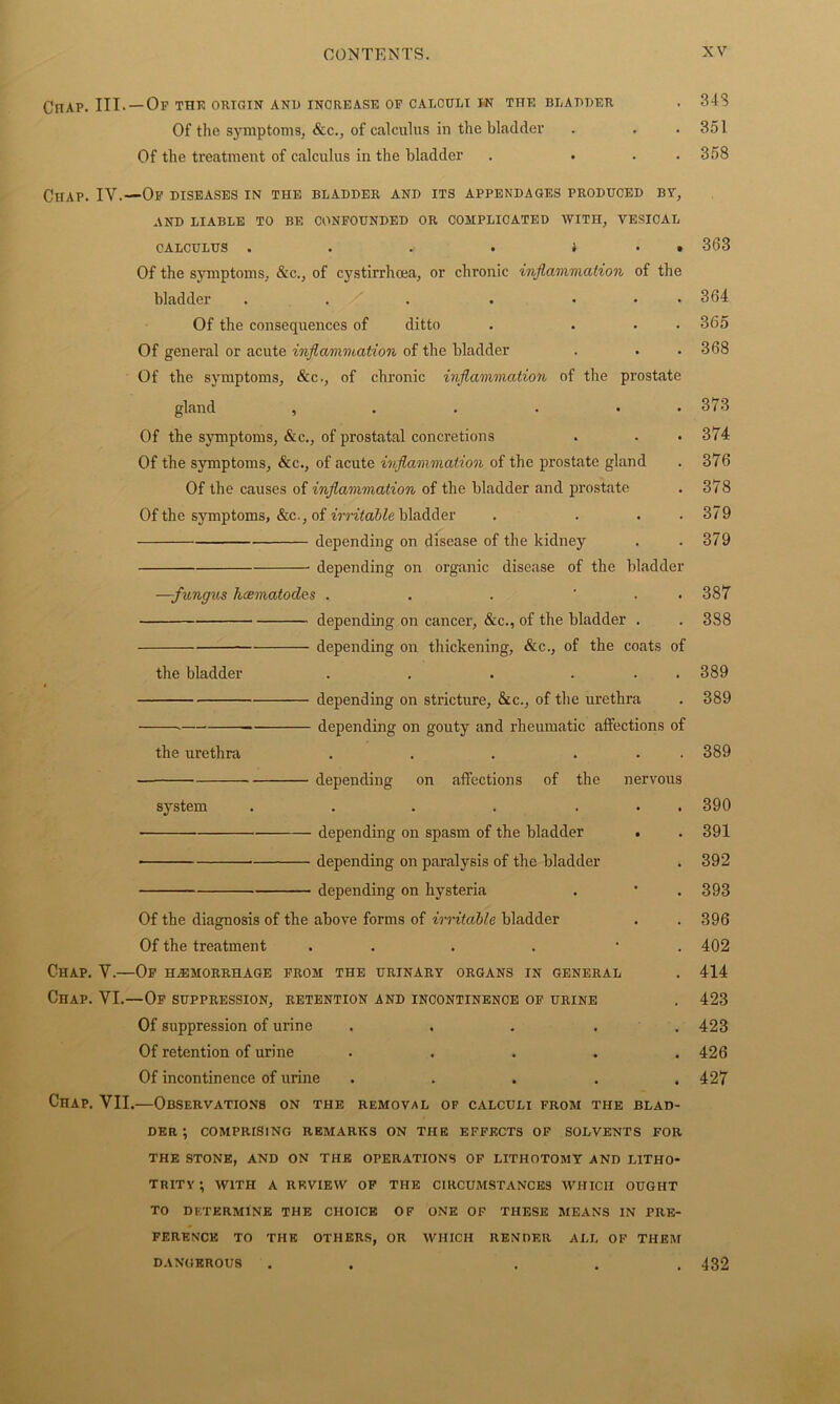 CnAP. III. — Of the origin and increase of calculi in the bladder . 348 Of the s}rmptoms, &c., of calculus in the bladder . . .351 Of the treatment of calculus in the bladder . ... 358 Chap. IV.—Of diseases in the bladder and its appendages produced by, AND LIABLE TO BE CONFOUNDED OR COMPLICATED WITH, VESICAL CALCULUS . . . . i • t 363 Of the symptoms, &c., of cystirrhcea, or chronic inflammation of the bladder . . . • ... 364 Of the consequences of ditto . ... 365 Of general or acute inflammation of the bladder . . .368 Of the symptoms, &c., of chronic inflammation of the prostate gland ...... 373 Of the symptoms, &c., of prostatal concretions . . • 374 Of the symptoms, &c., of acute inflammation of the prostate gland . 376 Of the causes of inflammation of the bladder and prostate . 378 Of the symptoms, &c., of irritable bladder . . . . 379 depending on disease of the kidney . .379 depending on organic disease of the bladder —-fungus hcematodes . . . ' . . 387 depending on cancer, &c., of the bladder . . 388 depending on thickening, &c., of the coats of the bladder . . . . 389 depending on stricture, &c., of the urethra . 389 depending on gouty and rheumatic affections of the urethra . . . ... 389 depending on affections of the nervous system . . . . ... 390 depending on spasm of the bladder • . 391 depending on paralysis of the bladder . 392 depending on hysteria . • .393 Of the diagnosis of the above forms of irritable bladder . . 396 Of the treatment . . . . • 402 Chap. V.—Of hemorrhage from the urinary organs in general . 414 CnAP. VI.—Of suppression, retention and incontinence of urine . 423 Of suppression of urine ..... 423 Of retention of urine ..... 426 Of incontinence of urine . . . . .427 Chap. VII.—Observations on the removal of calculi from the blad- der ; COMPRISING REMARKS ON THE EFFECTS OF SOLVENTS FOR THE STONE, AND ON THE OPERATIONS OF LITHOTOMY AND LITHO- TRITY; WITH A REVIEW OF THE CIRCUMSTANCES WHICH OUGHT TO DETERMINE THE CHOICE OF ONE OF THESE MEANS IN PRE- FERENCE TO THE OTHERS, OR WHICH RENDER ALL OF THEM DANGEROU8 . . . . .432