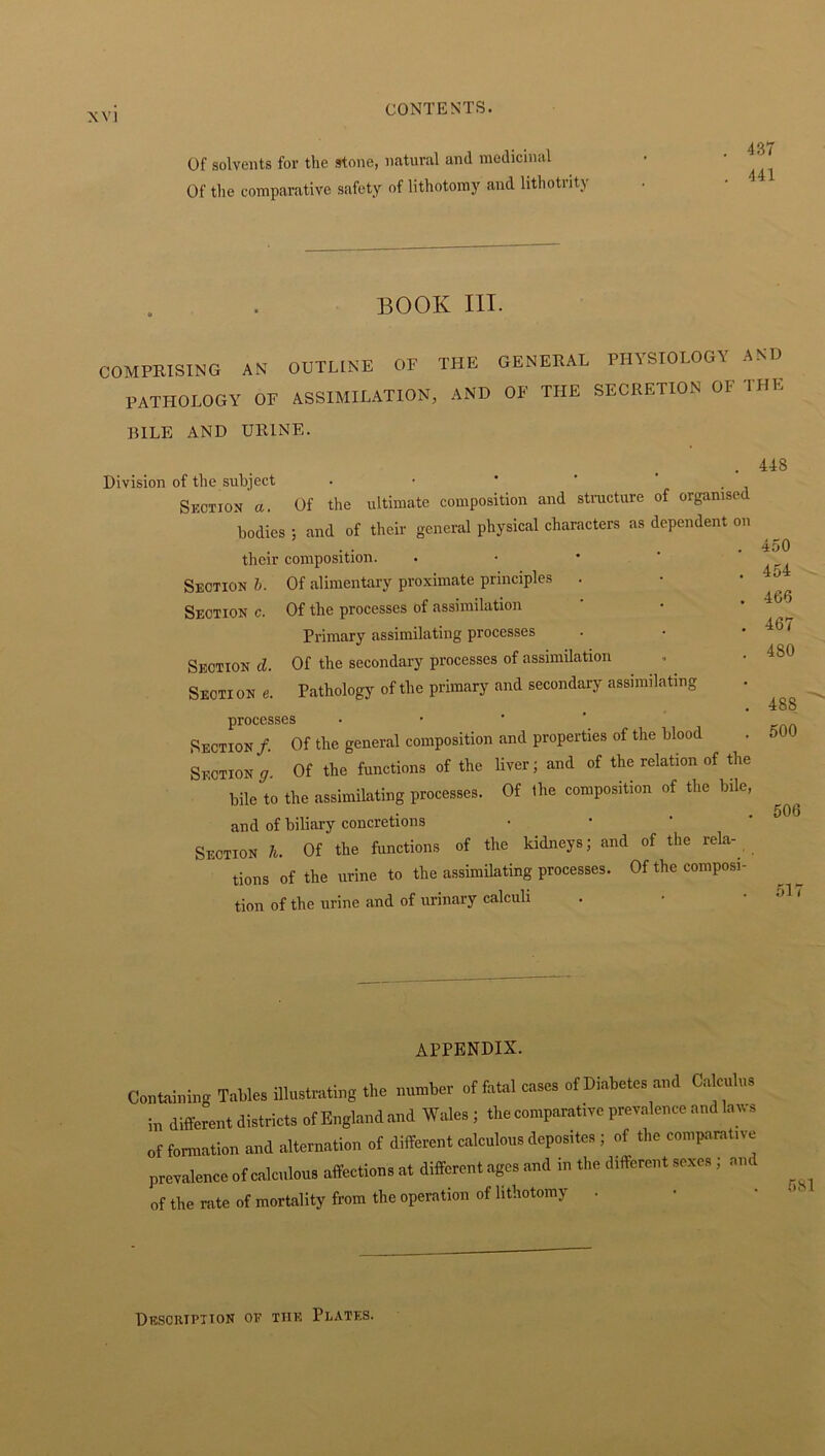 Of solvents for the stone, natural and medicinal Of the comparative safety of lithotomy and lithotrity BOOK III. COMPRISING AN OUTLINE OP THE GENERAL PHYSIOLOGY A PATHOLOGY OP ASSIMILATION, AND OF THE SECRETION OI 1 BILE AND URINE. Division of the subject . • * ' . Section’a. Of the ultimate composition and structure of organised bodies ; and of their general physical characters as dependent on their composition. Section b. Of alimentary proximate principles . Section c. Of the processes of assimilation Primary assimilating processes Section d. Of the secondary processes of assimilation Seoti on e. Pathology of the primary and secondary assimilating processes • Section /. Of the general composition and properties of the blood Section <7, Of the functions of the liver; and of the relation of the bile to the assimilating processes. Of the composition of the bile, and of biliary concretions • Section h. Of the functions of the kidneys; and of the rela- lions of the urine to the assimilating processes. Of the composi- tion of the urine and of urinary calculi ND HE 448 450 454 466 467 480 488 500 506 511 APPENDIX. Containing Tables illustrating the manta- of fatal cases of Diabetes and Calculus in different districts of England and Wales ; the comparative prevalence and laws of formation and alternation of different calculous deposites; of the comparative prevalence of calculous affection, at different ages and in the different sexes; and of the rate of mortality from the operation of lithotomy . Description of the Plates.