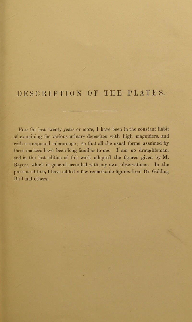 For the last twenty years or more, I have been in the constant habit of examining the various urinary deposites with high magnifiers, and with a compound microscope ; so that all the usual forms assumed by these matters have been long familiar to me. I am no draughtsman, and in the last edition of this work adopted the figures given by M. Rayer; which in general accorded with my own observations. In the present edition, I have added a few remarkable figures from Dr. Golding Bird and others.