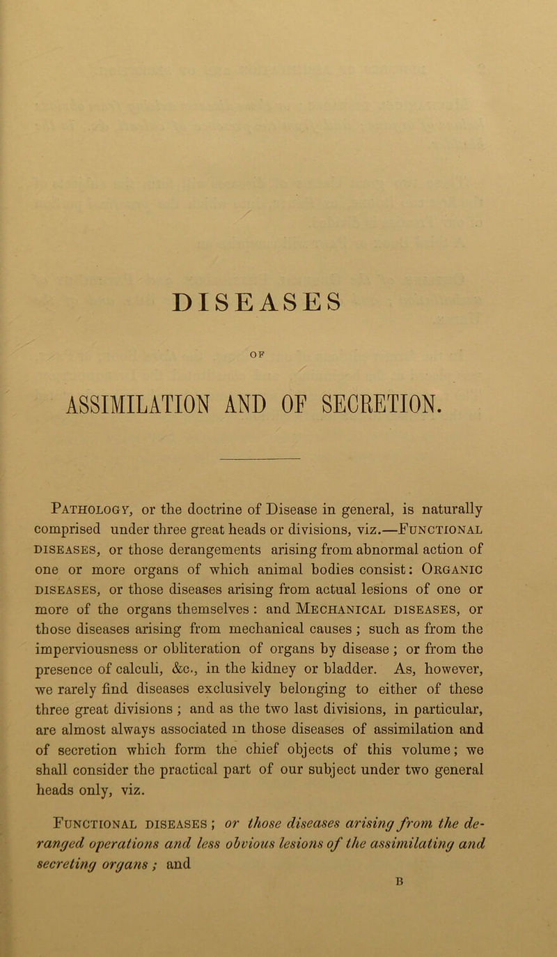 DISEASES OF ASSIMILATION AND OF SECRETION. Pathology, or the doctrine of Disease in general, is naturally comprised under three great heads or divisions, viz.—Functional diseases, or those derangements arising from abnormal action of one or more organs of which animal bodies consist: Organic diseases, or those diseases arising from actual lesions of one or more of the organs themselves : and Mechanical diseases, or those diseases arising from mechanical causes ; such as from the imperviousness or obliteration of organs by disease; or from the presence of calculi, &c., in the kidney or bladder. As, however, we rarely find diseases exclusively belonging to either of these three great divisions ; and as the two last divisions, in particular, are almost always associated m those diseases of assimilation and of secretion which form the chief objects of this volume; we shall consider the practical part of our subject under two general heads only, viz. Functional diseases ; or those diseases arising from the de- ranged operations and less obvious lesions of the assimilating and secreting organs; and B