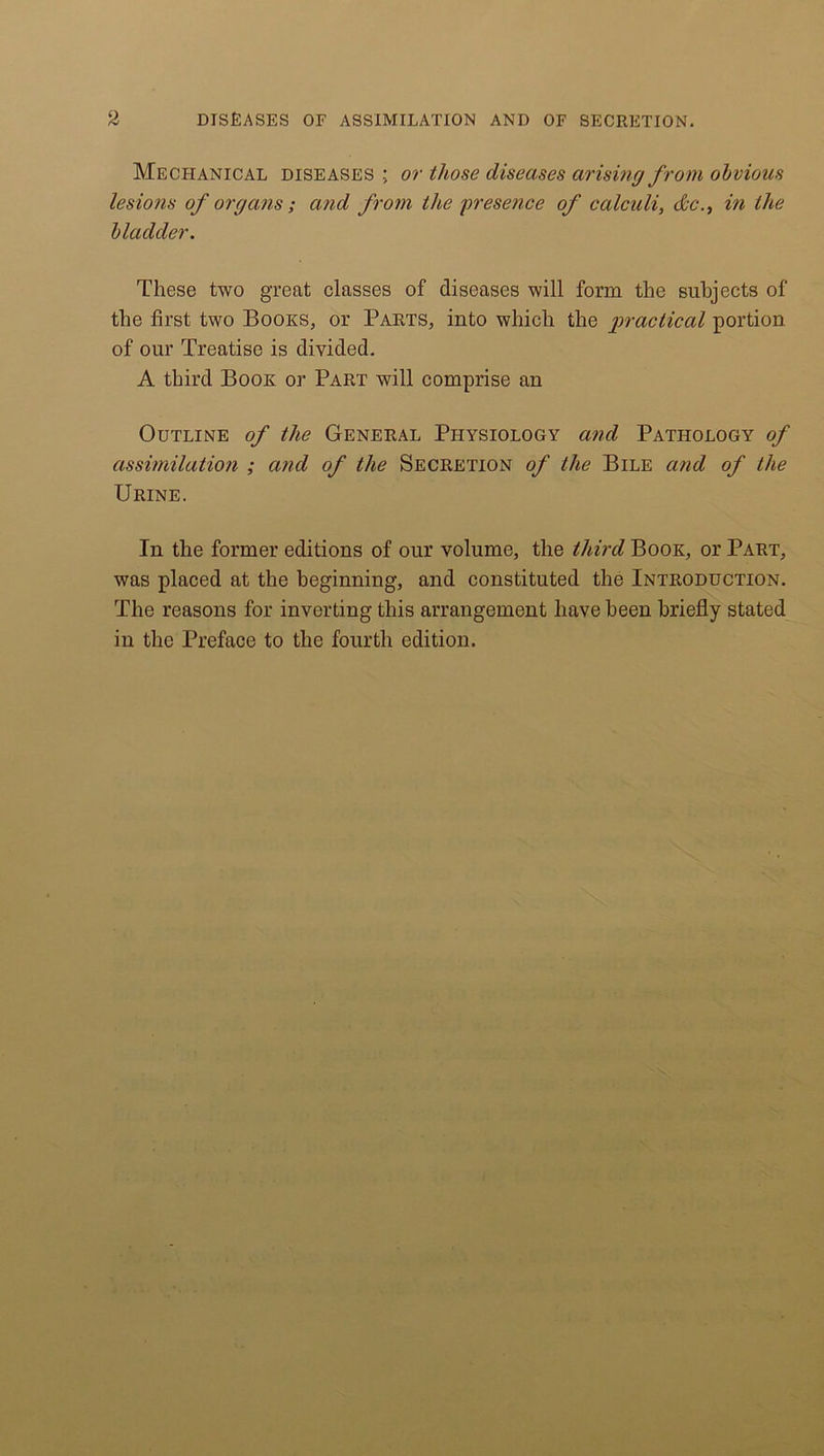 Mechanical diseases ; or those diseases arising from obvious lesions of organs ; and from the presence of calculi, dec., in the bladder. These two great classes of diseases will form the subjects of the first two Books, or Parts, into which the practical portion of our Treatise is divided. A third Book or Part will comprise an Outline of the General Physiology and Pathology of assimilation ; and of the Secretion of the Bile and of the Urine. In the former editions of our volume, the third Book, or Part, was placed at the beginning, and constituted the Introduction. The reasons for inverting this arrangement have been briefly stated in the Preface to the fourth edition.